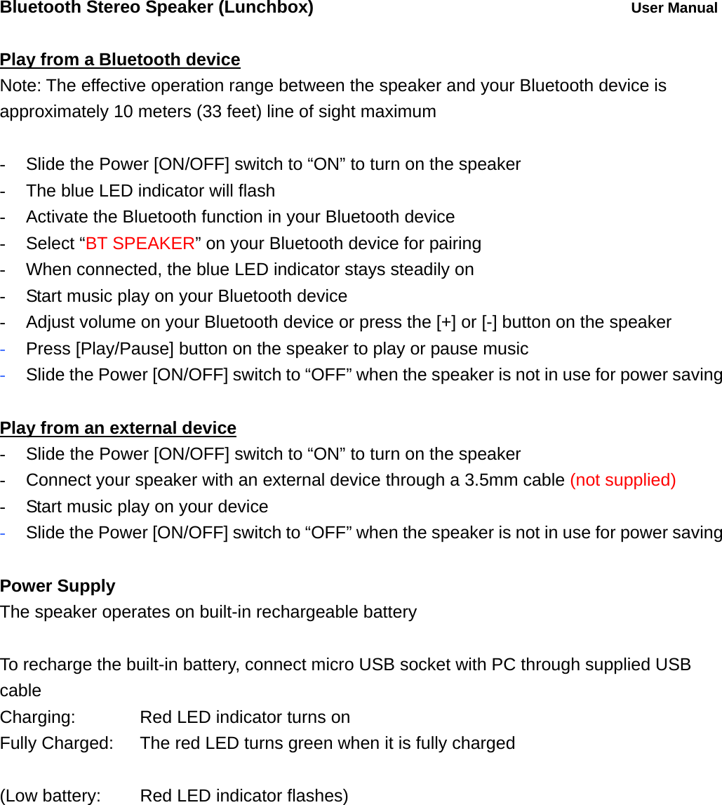Bluetooth Stereo Speaker (Lunchbox)          User Manual  Play from a Bluetooth device Note: The effective operation range between the speaker and your Bluetooth device is approximately 10 meters (33 feet) line of sight maximum  -  Slide the Power [ON/OFF] switch to &ldquo;ON&rdquo; to turn on the speaker -  The blue LED indicator will flash   -  Activate the Bluetooth function in your Bluetooth device - Select &ldquo;BT SPEAKER&rdquo; on your Bluetooth device for pairing -  When connected, the blue LED indicator stays steadily on -  Start music play on your Bluetooth device -  Adjust volume on your Bluetooth device or press the [+] or [-] button on the speaker - Press [Play/Pause] button on the speaker to play or pause music   - Slide the Power [ON/OFF] switch to &ldquo;OFF&rdquo; when the speaker is not in use for power saving  Play from an external device -  Slide the Power [ON/OFF] switch to &ldquo;ON&rdquo; to turn on the speaker -  Connect your speaker with an external device through a 3.5mm cable (not supplied) -  Start music play on your device - Slide the Power [ON/OFF] switch to &ldquo;OFF&rdquo; when the speaker is not in use for power saving  Power Supply The speaker operates on built-in rechargeable battery  To recharge the built-in battery, connect micro USB socket with PC through supplied USB cable Charging:      Red LED indicator turns on Fully Charged:    The red LED turns green when it is fully charged  (Low battery:   Red LED indicator flashes)  