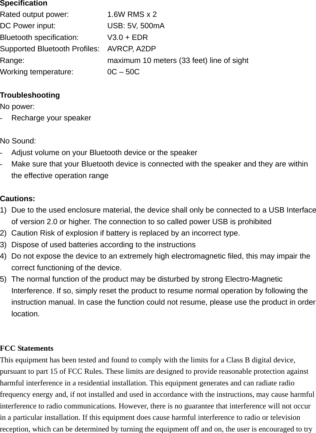 Specification Rated output power:      1.6W RMS x 2 DC Power input:        USB: 5V, 500mA Bluetooth specification:    V3.0 + EDR Supported Bluetooth Profiles: AVRCP, A2DP Range:            maximum 10 meters (33 feet) line of sight Working temperature:         0C &ndash; 50C  Troubleshooting No power: -  Recharge your speaker  No Sound: -  Adjust volume on your Bluetooth device or the speaker -  Make sure that your Bluetooth device is connected with the speaker and they are within the effective operation range  Cautions: 1)  Due to the used enclosure material, the device shall only be connected to a USB Interface of version 2.0 or higher. The connection to so called power USB is prohibited 2)  Caution Risk of explosion if battery is replaced by an incorrect type.   3)  Dispose of used batteries according to the instructions 4)  Do not expose the device to an extremely high electromagnetic filed, this may impair the correct functioning of the device. 5)  The normal function of the product may be disturbed by strong Electro-Magnetic Interference. If so, simply reset the product to resume normal operation by following the instruction manual. In case the function could not resume, please use the product in order location.   FCC Statements This equipment has been tested and found to comply with the limits for a Class B digital device, pursuant to part 15 of FCC Rules. These limits are designed to provide reasonable protection against harmful interference in a residential installation. This equipment generates and can radiate radio frequency energy and, if not installed and used in accordance with the instructions, may cause harmful interference to radio communications. However, there is no guarantee that interference will not occur in a particular installation. If this equipment does cause harmful interference to radio or television reception, which can be determined by turning the equipment off and on, the user is encouraged to try 