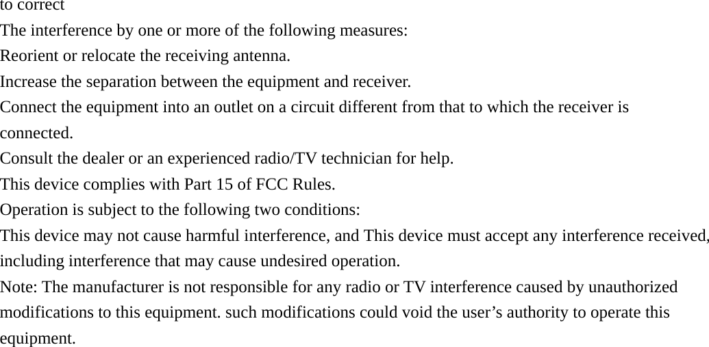 to correct The interference by one or more of the following measures: Reorient or relocate the receiving antenna.   Increase the separation between the equipment and receiver.   Connect the equipment into an outlet on a circuit different from that to which the receiver is connected. Consult the dealer or an experienced radio/TV technician for help. This device complies with Part 15 of FCC Rules. Operation is subject to the following two conditions: This device may not cause harmful interference, and This device must accept any interference received, including interference that may cause undesired operation. Note: The manufacturer is not responsible for any radio or TV interference caused by unauthorized modifications to this equipment. such modifications could void the user&rsquo;s authority to operate this equipment.   