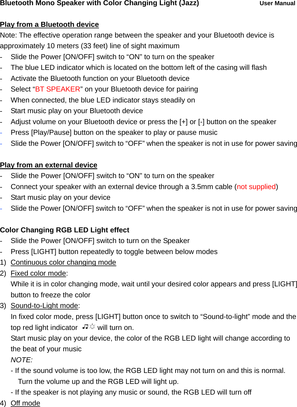Bluetooth Mono Speaker with Color Changing Light (Jazz)     User Manual  Play from a Bluetooth device Note: The effective operation range between the speaker and your Bluetooth device is approximately 10 meters (33 feet) line of sight maximum -  Slide the Power [ON/OFF] switch to &ldquo;ON&rdquo; to turn on the speaker -  The blue LED indicator which is located on the bottom left of the casing will flash   -  Activate the Bluetooth function on your Bluetooth device - Select &ldquo;BT SPEAKER&rdquo; on your Bluetooth device for pairing -  When connected, the blue LED indicator stays steadily on -  Start music play on your Bluetooth device -  Adjust volume on your Bluetooth device or press the [+] or [-] button on the speaker - Press [Play/Pause] button on the speaker to play or pause music   - Slide the Power [ON/OFF] switch to &ldquo;OFF&rdquo; when the speaker is not in use for power saving  Play from an external device -  Slide the Power [ON/OFF] switch to &ldquo;ON&rdquo; to turn on the speaker -  Connect your speaker with an external device through a 3.5mm cable (not supplied) -  Start music play on your device - Slide the Power [ON/OFF] switch to &ldquo;OFF&rdquo; when the speaker is not in use for power saving  Color Changing RGB LED Light effect -  Slide the Power [ON/OFF] switch to turn on the Speaker -  Press [LIGHT] button repeatedly to toggle between below modes 1)  Continuous color changing mode 2)  Fixed color mode:  While it is in color changing mode, wait until your desired color appears and press [LIGHT] button to freeze the color 3) Sound-to-Light mode:  In fixed color mode, press [LIGHT] button once to switch to &ldquo;Sound-to-light&rdquo; mode and the top red light indicator  will turn on. Start music play on your device, the color of the RGB LED light will change according to the beat of your music  NOTE:    - If the sound volume is too low, the RGB LED light may not turn on and this is normal. Turn the volume up and the RGB LED will light up.   - If the speaker is not playing any music or sound, the RGB LED will turn off 4) Off mode 