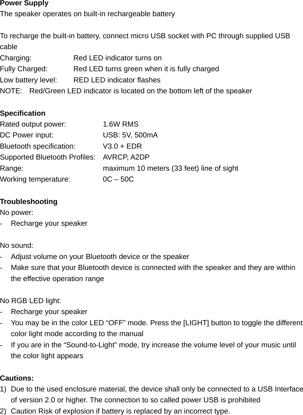 Power Supply The speaker operates on built-in rechargeable battery  To recharge the built-in battery, connect micro USB socket with PC through supplied USB cable Charging:        Red LED indicator turns on   Fully Charged:      Red LED turns green when it is fully charged Low battery level:    RED LED indicator flashes NOTE:    Red/Green LED indicator is located on the bottom left of the speaker  Specification Rated output power:      1.6W RMS DC Power input:        USB: 5V, 500mA Bluetooth specification:    V3.0 + EDR Supported Bluetooth Profiles: AVRCP, A2DP Range:            maximum 10 meters (33 feet) line of sight Working temperature:         0C &ndash; 50C  Troubleshooting No power: -  Recharge your speaker  No sound: -  Adjust volume on your Bluetooth device or the speaker -  Make sure that your Bluetooth device is connected with the speaker and they are within the effective operation range  No RGB LED light: -  Recharge your speaker -  You may be in the color LED &ldquo;OFF&rdquo; mode. Press the [LIGHT] button to toggle the different color light mode according to the manual -  If you are in the &ldquo;Sound-to-Light&rdquo; mode, try increase the volume level of your music until the color light appears  Cautions: 1)  Due to the used enclosure material, the device shall only be connected to a USB Interface of version 2.0 or higher. The connection to so called power USB is prohibited 2)  Caution Risk of explosion if battery is replaced by an incorrect type.   