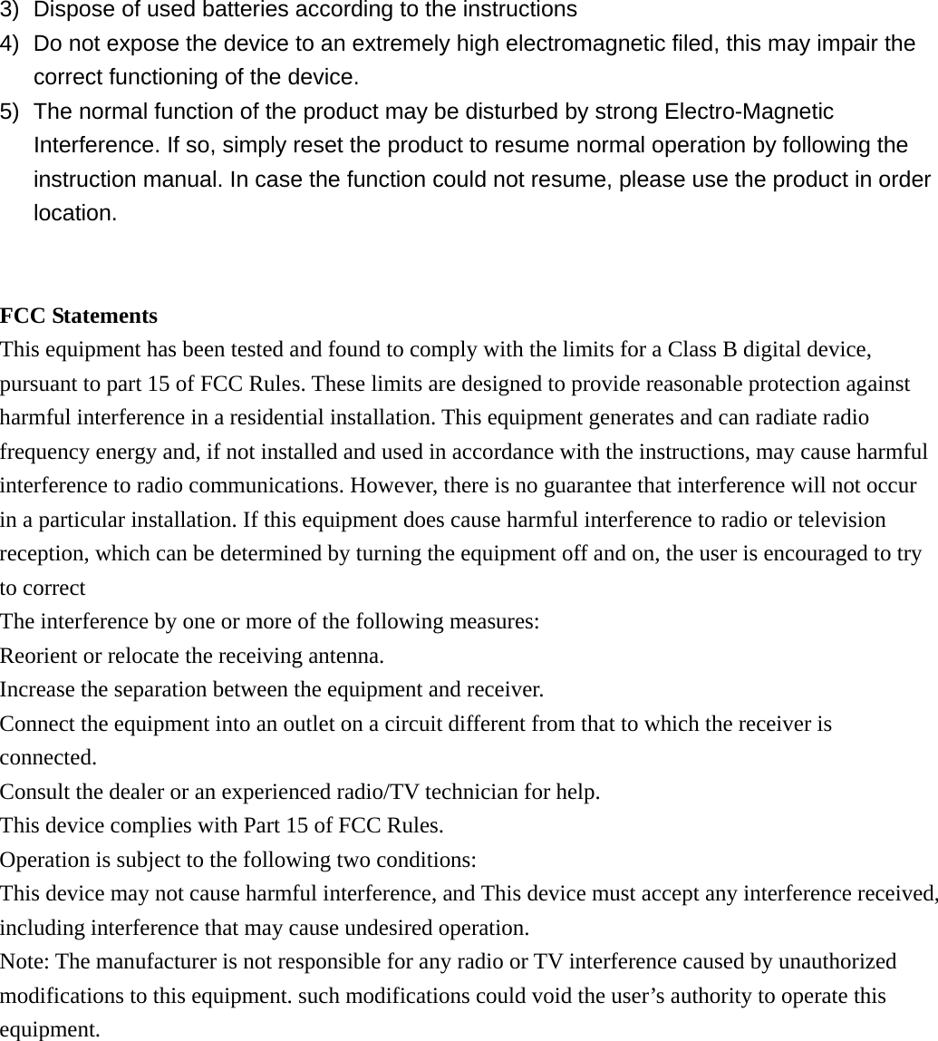 3)  Dispose of used batteries according to the instructions 4)  Do not expose the device to an extremely high electromagnetic filed, this may impair the correct functioning of the device. 5)  The normal function of the product may be disturbed by strong Electro-Magnetic Interference. If so, simply reset the product to resume normal operation by following the instruction manual. In case the function could not resume, please use the product in order location.   FCC Statements This equipment has been tested and found to comply with the limits for a Class B digital device, pursuant to part 15 of FCC Rules. These limits are designed to provide reasonable protection against harmful interference in a residential installation. This equipment generates and can radiate radio frequency energy and, if not installed and used in accordance with the instructions, may cause harmful interference to radio communications. However, there is no guarantee that interference will not occur in a particular installation. If this equipment does cause harmful interference to radio or television reception, which can be determined by turning the equipment off and on, the user is encouraged to try to correct The interference by one or more of the following measures: Reorient or relocate the receiving antenna.   Increase the separation between the equipment and receiver.   Connect the equipment into an outlet on a circuit different from that to which the receiver is connected. Consult the dealer or an experienced radio/TV technician for help. This device complies with Part 15 of FCC Rules. Operation is subject to the following two conditions: This device may not cause harmful interference, and This device must accept any interference received, including interference that may cause undesired operation. Note: The manufacturer is not responsible for any radio or TV interference caused by unauthorized modifications to this equipment. such modifications could void the user&rsquo;s authority to operate this equipment.   