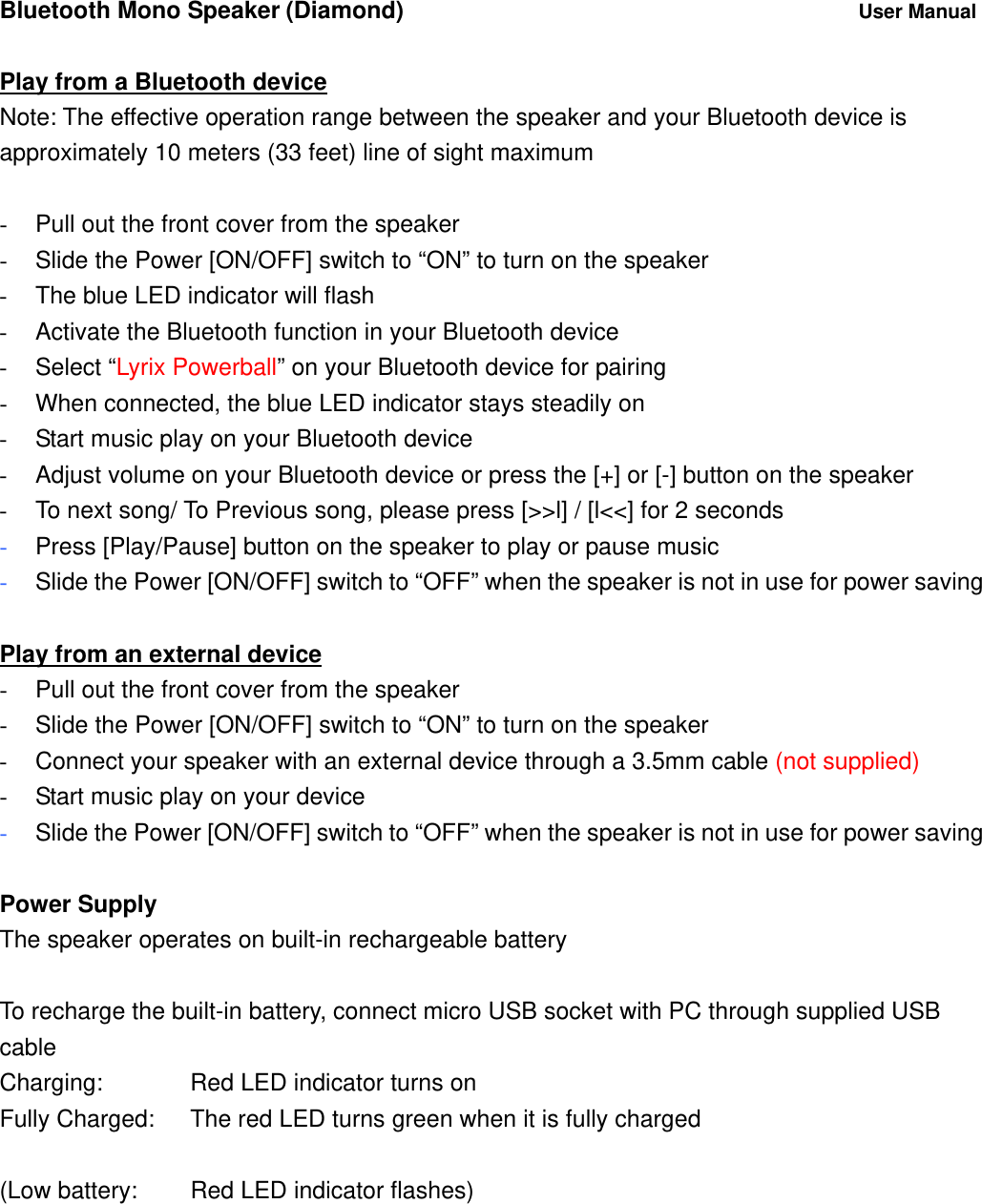Bluetooth Mono Speaker (Diamond)          User Manual  Play from a Bluetooth device Note: The effective operation range between the speaker and your Bluetooth device is approximately 10 meters (33 feet) line of sight maximum  -  Pull out the front cover from the speaker -  Slide the Power [ON/OFF] switch to &ldquo;ON&rdquo; to turn on the speaker -  The blue LED indicator will flash   -  Activate the Bluetooth function in your Bluetooth device - Select &ldquo;Lyrix Powerball&rdquo; on your Bluetooth device for pairing -  When connected, the blue LED indicator stays steadily on -  Start music play on your Bluetooth device -  Adjust volume on your Bluetooth device or press the [+] or [-] button on the speaker -  To next song/ To Previous song, please press [>>l] / [l<<] for 2 seconds   - Press [Play/Pause] button on the speaker to play or pause music  - Slide the Power [ON/OFF] switch to &ldquo;OFF&rdquo; when the speaker is not in use for power saving  Play from an external device -  Pull out the front cover from the speaker -  Slide the Power [ON/OFF] switch to &ldquo;ON&rdquo; to turn on the speaker -  Connect your speaker with an external device through a 3.5mm cable (not supplied) -  Start music play on your device - Slide the Power [ON/OFF] switch to &ldquo;OFF&rdquo; when the speaker is not in use for power saving  Power Supply The speaker operates on built-in rechargeable battery  To recharge the built-in battery, connect micro USB socket with PC through supplied USB cable Charging:      Red LED indicator turns on Fully Charged:    The red LED turns green when it is fully charged  (Low battery:   Red LED indicator flashes)  
