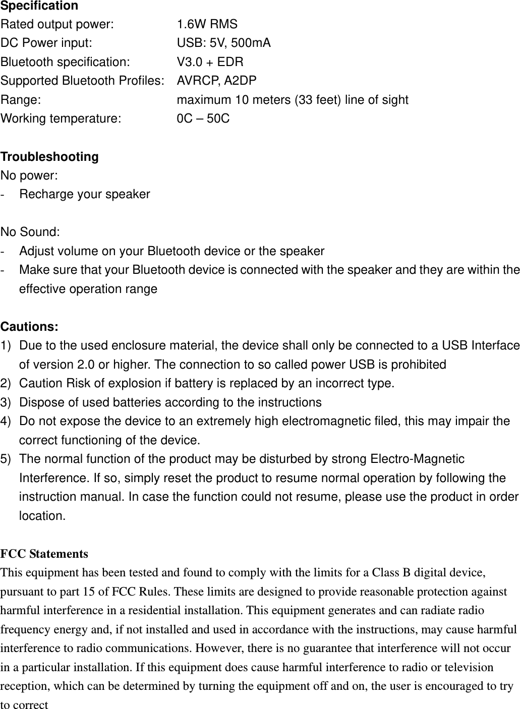 Specification Rated output power:      1.6W RMS DC Power input:        USB: 5V, 500mA Bluetooth specification:    V3.0 + EDR Supported Bluetooth Profiles: AVRCP, A2DP Range:            maximum 10 meters (33 feet) line of sight Working temperature:         0C &ndash; 50C  Troubleshooting No power: -  Recharge your speaker  No Sound: -  Adjust volume on your Bluetooth device or the speaker -  Make sure that your Bluetooth device is connected with the speaker and they are within the effective operation range  Cautions: 1)  Due to the used enclosure material, the device shall only be connected to a USB Interface of version 2.0 or higher. The connection to so called power USB is prohibited 2)  Caution Risk of explosion if battery is replaced by an incorrect type.   3)  Dispose of used batteries according to the instructions 4)  Do not expose the device to an extremely high electromagnetic filed, this may impair the correct functioning of the device. 5)  The normal function of the product may be disturbed by strong Electro-Magnetic Interference. If so, simply reset the product to resume normal operation by following the instruction manual. In case the function could not resume, please use the product in order location.  FCC Statements This equipment has been tested and found to comply with the limits for a Class B digital device, pursuant to part 15 of FCC Rules. These limits are designed to provide reasonable protection against harmful interference in a residential installation. This equipment generates and can radiate radio frequency energy and, if not installed and used in accordance with the instructions, may cause harmful interference to radio communications. However, there is no guarantee that interference will not occur in a particular installation. If this equipment does cause harmful interference to radio or television reception, which can be determined by turning the equipment off and on, the user is encouraged to try to correct 