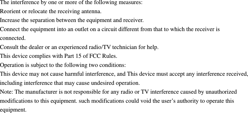 The interference by one or more of the following measures: Reorient or relocate the receiving antenna.   Increase the separation between the equipment and receiver.   Connect the equipment into an outlet on a circuit different from that to which the receiver is connected. Consult the dealer or an experienced radio/TV technician for help. This device complies with Part 15 of FCC Rules. Operation is subject to the following two conditions: This device may not cause harmful interference, and This device must accept any interference received, including interference that may cause undesired operation. Note: The manufacturer is not responsible for any radio or TV interference caused by unauthorized modifications to this equipment. such modifications could void the user&rsquo;s authority to operate this equipment.   