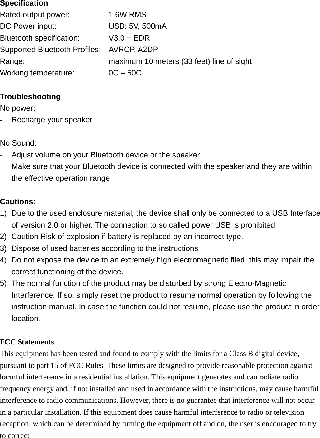 Specification Rated output power:      1.6W RMS DC Power input:        USB: 5V, 500mA Bluetooth specification:    V3.0 + EDR Supported Bluetooth Profiles: AVRCP, A2DP Range:            maximum 10 meters (33 feet) line of sight Working temperature:         0C &ndash; 50C  Troubleshooting No power: -  Recharge your speaker  No Sound: -  Adjust volume on your Bluetooth device or the speaker -  Make sure that your Bluetooth device is connected with the speaker and they are within the effective operation range  Cautions: 1)  Due to the used enclosure material, the device shall only be connected to a USB Interface of version 2.0 or higher. The connection to so called power USB is prohibited 2)  Caution Risk of explosion if battery is replaced by an incorrect type.   3)  Dispose of used batteries according to the instructions 4)  Do not expose the device to an extremely high electromagnetic filed, this may impair the correct functioning of the device. 5)  The normal function of the product may be disturbed by strong Electro-Magnetic Interference. If so, simply reset the product to resume normal operation by following the instruction manual. In case the function could not resume, please use the product in order location.  FCC Statements This equipment has been tested and found to comply with the limits for a Class B digital device, pursuant to part 15 of FCC Rules. These limits are designed to provide reasonable protection against harmful interference in a residential installation. This equipment generates and can radiate radio frequency energy and, if not installed and used in accordance with the instructions, may cause harmful interference to radio communications. However, there is no guarantee that interference will not occur in a particular installation. If this equipment does cause harmful interference to radio or television reception, which can be determined by turning the equipment off and on, the user is encouraged to try to correct 