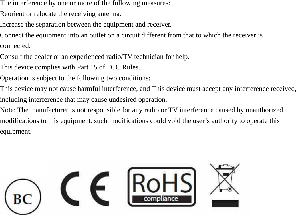 The interference by one or more of the following measures: Reorient or relocate the receiving antenna.   Increase the separation between the equipment and receiver.   Connect the equipment into an outlet on a circuit different from that to which the receiver is connected. Consult the dealer or an experienced radio/TV technician for help. This device complies with Part 15 of FCC Rules. Operation is subject to the following two conditions: This device may not cause harmful interference, and This device must accept any interference received, including interference that may cause undesired operation. Note: The manufacturer is not responsible for any radio or TV interference caused by unauthorized modifications to this equipment. such modifications could void the user&rsquo;s authority to operate this equipment.    