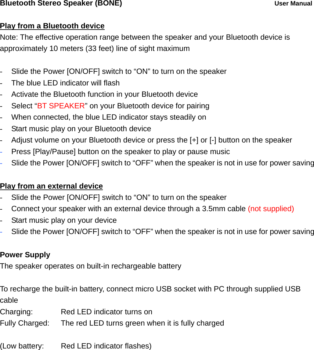 Bluetooth Stereo Speaker (BONE)          User Manual  Play from a Bluetooth device Note: The effective operation range between the speaker and your Bluetooth device is approximately 10 meters (33 feet) line of sight maximum  -  Slide the Power [ON/OFF] switch to &ldquo;ON&rdquo; to turn on the speaker -  The blue LED indicator will flash   -  Activate the Bluetooth function in your Bluetooth device - Select &ldquo;BT SPEAKER&rdquo; on your Bluetooth device for pairing -  When connected, the blue LED indicator stays steadily on -  Start music play on your Bluetooth device -  Adjust volume on your Bluetooth device or press the [+] or [-] button on the speaker - Press [Play/Pause] button on the speaker to play or pause music  - Slide the Power [ON/OFF] switch to &ldquo;OFF&rdquo; when the speaker is not in use for power saving  Play from an external device -  Slide the Power [ON/OFF] switch to &ldquo;ON&rdquo; to turn on the speaker -  Connect your speaker with an external device through a 3.5mm cable (not supplied) -  Start music play on your device - Slide the Power [ON/OFF] switch to &ldquo;OFF&rdquo; when the speaker is not in use for power saving  Power Supply The speaker operates on built-in rechargeable battery  To recharge the built-in battery, connect micro USB socket with PC through supplied USB cable Charging:      Red LED indicator turns on Fully Charged:    The red LED turns green when it is fully charged  (Low battery:   Red LED indicator flashes)  