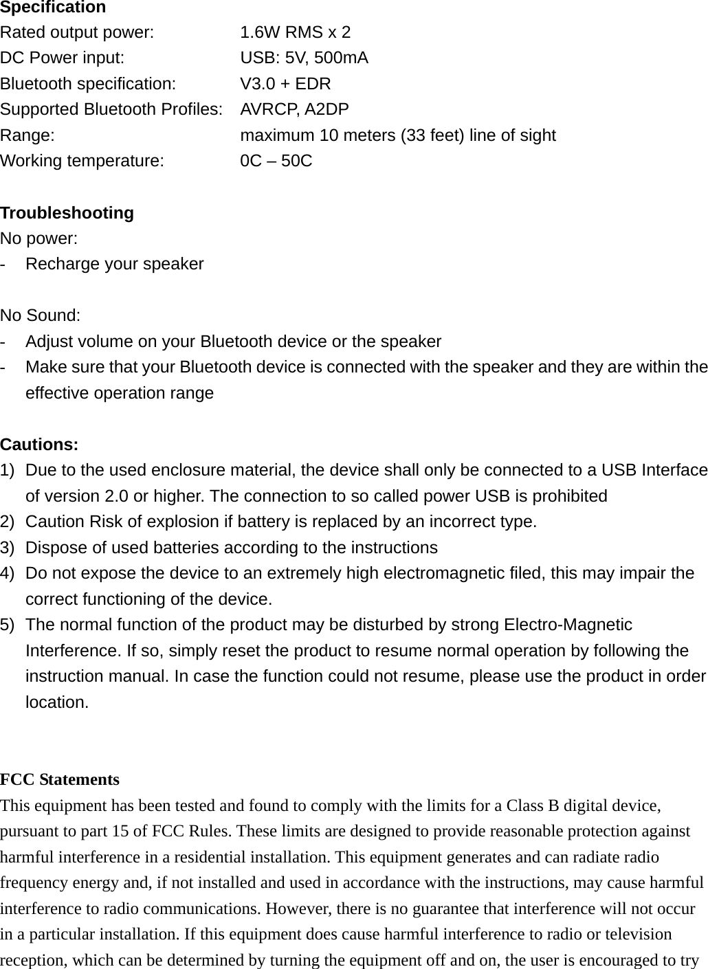 Specification Rated output power:      1.6W RMS x 2 DC Power input:        USB: 5V, 500mA Bluetooth specification:    V3.0 + EDR Supported Bluetooth Profiles: AVRCP, A2DP Range:            maximum 10 meters (33 feet) line of sight Working temperature:         0C &ndash; 50C  Troubleshooting No power: -  Recharge your speaker  No Sound: -  Adjust volume on your Bluetooth device or the speaker -  Make sure that your Bluetooth device is connected with the speaker and they are within the effective operation range  Cautions: 1)  Due to the used enclosure material, the device shall only be connected to a USB Interface of version 2.0 or higher. The connection to so called power USB is prohibited 2)  Caution Risk of explosion if battery is replaced by an incorrect type.   3)  Dispose of used batteries according to the instructions 4)  Do not expose the device to an extremely high electromagnetic filed, this may impair the correct functioning of the device. 5)  The normal function of the product may be disturbed by strong Electro-Magnetic Interference. If so, simply reset the product to resume normal operation by following the instruction manual. In case the function could not resume, please use the product in order location.   FCC Statements This equipment has been tested and found to comply with the limits for a Class B digital device, pursuant to part 15 of FCC Rules. These limits are designed to provide reasonable protection against harmful interference in a residential installation. This equipment generates and can radiate radio frequency energy and, if not installed and used in accordance with the instructions, may cause harmful interference to radio communications. However, there is no guarantee that interference will not occur in a particular installation. If this equipment does cause harmful interference to radio or television reception, which can be determined by turning the equipment off and on, the user is encouraged to try 