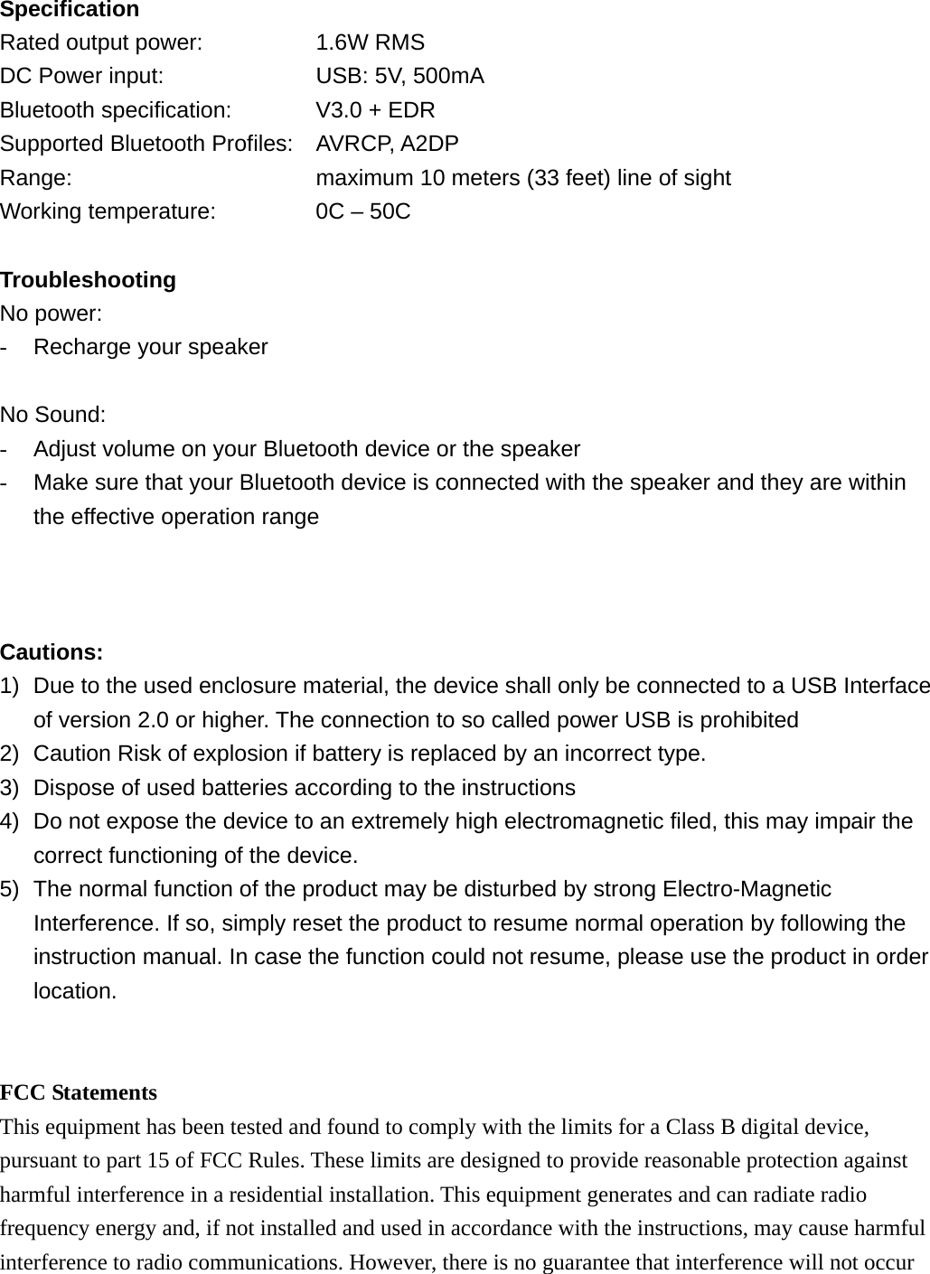 Specification Rated output power:      1.6W RMS DC Power input:        USB: 5V, 500mA Bluetooth specification:    V3.0 + EDR Supported Bluetooth Profiles: AVRCP, A2DP Range:            maximum 10 meters (33 feet) line of sight Working temperature:         0C &ndash; 50C  Troubleshooting No power: -  Recharge your speaker  No Sound: -  Adjust volume on your Bluetooth device or the speaker -  Make sure that your Bluetooth device is connected with the speaker and they are within the effective operation range    Cautions: 1)  Due to the used enclosure material, the device shall only be connected to a USB Interface of version 2.0 or higher. The connection to so called power USB is prohibited 2)  Caution Risk of explosion if battery is replaced by an incorrect type.   3)  Dispose of used batteries according to the instructions 4)  Do not expose the device to an extremely high electromagnetic filed, this may impair the correct functioning of the device. 5)  The normal function of the product may be disturbed by strong Electro-Magnetic Interference. If so, simply reset the product to resume normal operation by following the instruction manual. In case the function could not resume, please use the product in order location.   FCC Statements This equipment has been tested and found to comply with the limits for a Class B digital device, pursuant to part 15 of FCC Rules. These limits are designed to provide reasonable protection against harmful interference in a residential installation. This equipment generates and can radiate radio frequency energy and, if not installed and used in accordance with the instructions, may cause harmful interference to radio communications. However, there is no guarantee that interference will not occur 
