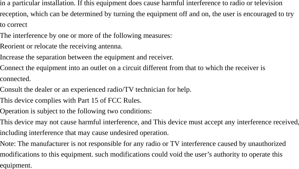 in a particular installation. If this equipment does cause harmful interference to radio or television reception, which can be determined by turning the equipment off and on, the user is encouraged to try to correct The interference by one or more of the following measures: Reorient or relocate the receiving antenna.   Increase the separation between the equipment and receiver.   Connect the equipment into an outlet on a circuit different from that to which the receiver is connected. Consult the dealer or an experienced radio/TV technician for help. This device complies with Part 15 of FCC Rules. Operation is subject to the following two conditions: This device may not cause harmful interference, and This device must accept any interference received, including interference that may cause undesired operation. Note: The manufacturer is not responsible for any radio or TV interference caused by unauthorized modifications to this equipment. such modifications could void the user&rsquo;s authority to operate this equipment.   