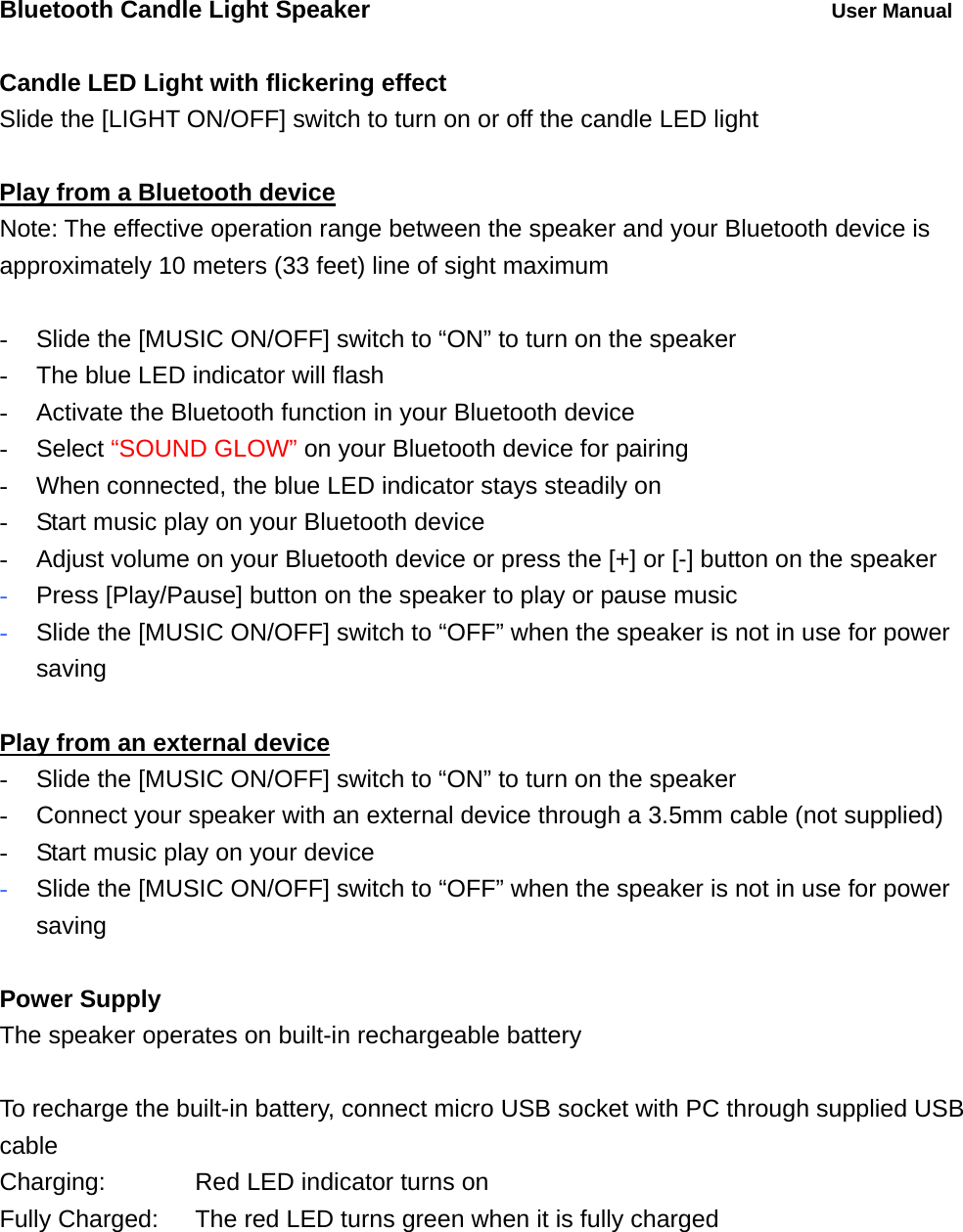 Bluetooth Candle Light Speaker          User Manual  Candle LED Light with flickering effect Slide the [LIGHT ON/OFF] switch to turn on or off the candle LED light  Play from a Bluetooth device Note: The effective operation range between the speaker and your Bluetooth device is approximately 10 meters (33 feet) line of sight maximum  -  Slide the [MUSIC ON/OFF] switch to &ldquo;ON&rdquo; to turn on the speaker -  The blue LED indicator will flash   -  Activate the Bluetooth function in your Bluetooth device - Select &ldquo;SOUND GLOW&rdquo; on your Bluetooth device for pairing -  When connected, the blue LED indicator stays steadily on -  Start music play on your Bluetooth device -  Adjust volume on your Bluetooth device or press the [+] or [-] button on the speaker - Press [Play/Pause] button on the speaker to play or pause music   - Slide the [MUSIC ON/OFF] switch to &ldquo;OFF&rdquo; when the speaker is not in use for power saving  Play from an external device -  Slide the [MUSIC ON/OFF] switch to &ldquo;ON&rdquo; to turn on the speaker -  Connect your speaker with an external device through a 3.5mm cable (not supplied) -  Start music play on your device - Slide the [MUSIC ON/OFF] switch to &ldquo;OFF&rdquo; when the speaker is not in use for power saving  Power Supply The speaker operates on built-in rechargeable battery  To recharge the built-in battery, connect micro USB socket with PC through supplied USB cable Charging:      Red LED indicator turns on Fully Charged:    The red LED turns green when it is fully charged 