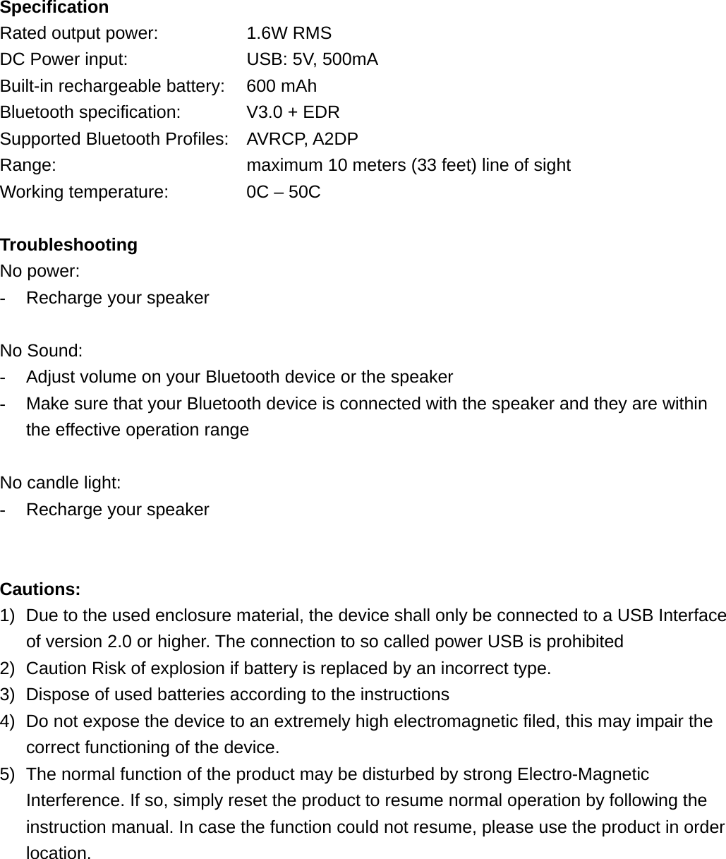 Specification Rated output power:      1.6W RMS DC Power input:        USB: 5V, 500mA Built-in rechargeable battery:    600 mAh Bluetooth specification:    V3.0 + EDR Supported Bluetooth Profiles: AVRCP, A2DP Range:            maximum 10 meters (33 feet) line of sight Working temperature:         0C &ndash; 50C  Troubleshooting No power: -  Recharge your speaker  No Sound: -  Adjust volume on your Bluetooth device or the speaker -  Make sure that your Bluetooth device is connected with the speaker and they are within the effective operation range  No candle light: -  Recharge your speaker   Cautions: 1)  Due to the used enclosure material, the device shall only be connected to a USB Interface of version 2.0 or higher. The connection to so called power USB is prohibited 2)  Caution Risk of explosion if battery is replaced by an incorrect type.   3)  Dispose of used batteries according to the instructions 4)  Do not expose the device to an extremely high electromagnetic filed, this may impair the correct functioning of the device. 5)  The normal function of the product may be disturbed by strong Electro-Magnetic Interference. If so, simply reset the product to resume normal operation by following the instruction manual. In case the function could not resume, please use the product in order location.      