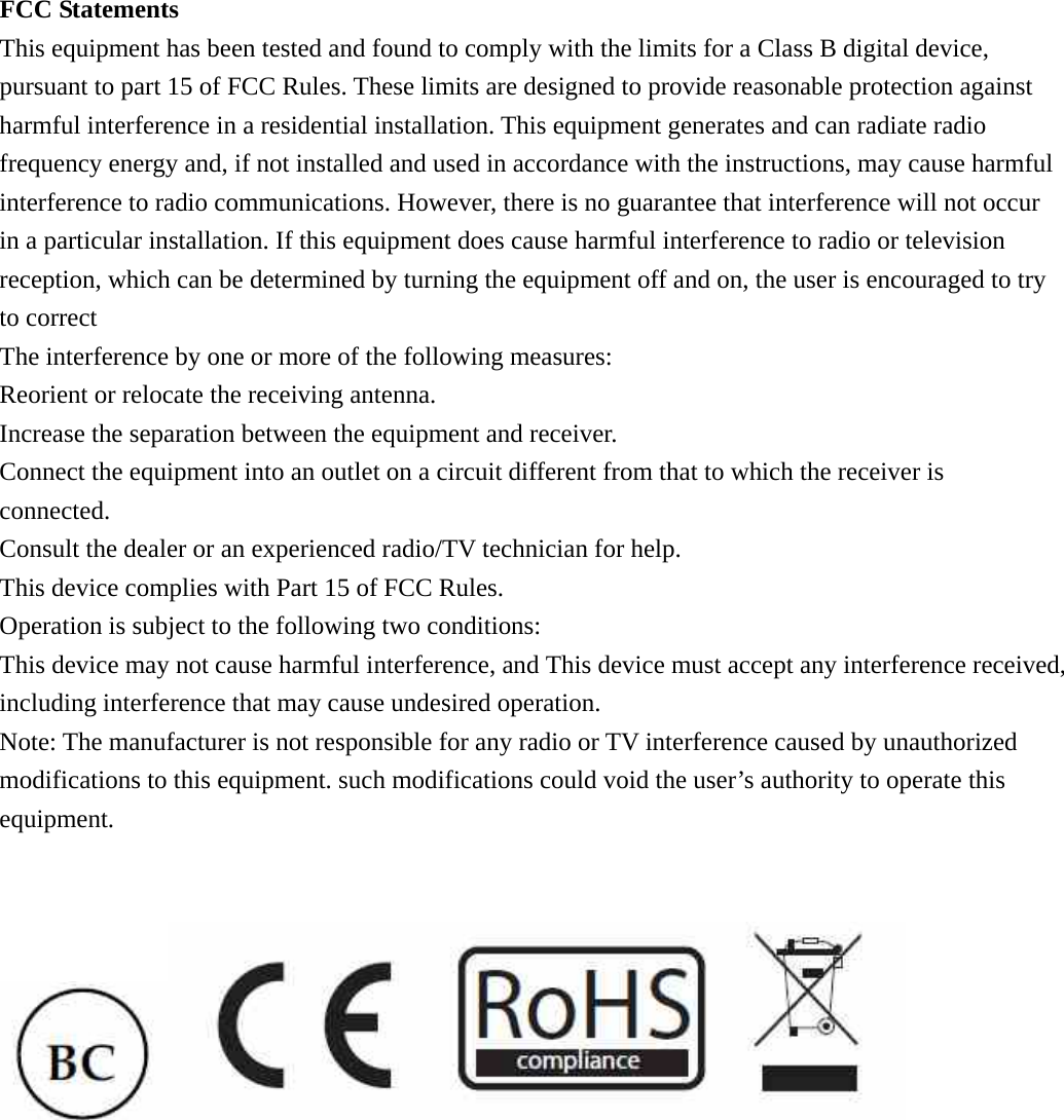 FCC Statements This equipment has been tested and found to comply with the limits for a Class B digital device, pursuant to part 15 of FCC Rules. These limits are designed to provide reasonable protection against harmful interference in a residential installation. This equipment generates and can radiate radio frequency energy and, if not installed and used in accordance with the instructions, may cause harmful interference to radio communications. However, there is no guarantee that interference will not occur in a particular installation. If this equipment does cause harmful interference to radio or television reception, which can be determined by turning the equipment off and on, the user is encouraged to try to correct The interference by one or more of the following measures: Reorient or relocate the receiving antenna.   Increase the separation between the equipment and receiver.   Connect the equipment into an outlet on a circuit different from that to which the receiver is connected. Consult the dealer or an experienced radio/TV technician for help. This device complies with Part 15 of FCC Rules. Operation is subject to the following two conditions: This device may not cause harmful interference, and This device must accept any interference received, including interference that may cause undesired operation. Note: The manufacturer is not responsible for any radio or TV interference caused by unauthorized modifications to this equipment. such modifications could void the user&rsquo;s authority to operate this equipment.    