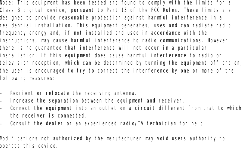Note: This equipment has been tested and found to comply with the limits for a Class B digital device, pursuant to Part 15 of the FCC Rules. These limits are designed to provide reasonable protection against harmful interference in a residential installation. This equipment generates, uses and can radiate radio frequency energy and, if not installed and used in accordance with the instructions, may cause harmful interference to radio communications. However, there is no guarantee that interference will not occur in a particular installation. If this equipment does cause harmful interference to radio or television reception, which can be determined by turning the equipment off and on, the user is encouraged to try to correct the interference by one or more of the following measures:  -  Reorient or relocate the receiving antenna. -  Increase the separation between the equipment and receiver. -  Connect the equipment into an outlet on a circuit different from that to which the receiver is connected. -  Consult the dealer or an experienced radio/TV technician for help.  Modifications not authorized by the manufacturer may void users authority to operate this device.    