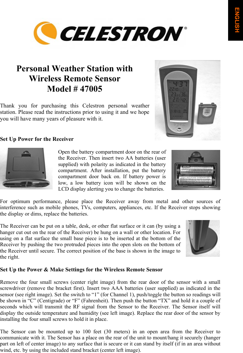 Personal Weather Station with Wireless Remote SensorModel # 47005 Thank you for purchasing this Celestron personal weather station. Please read the instructions prior to using it and we hope you will have many years of pleasure with it. Set Up Power for the Receiver Open the battery compartment door on the rear of the Receiver. Then insert two AA batteries (user supplied) with polarity as indicated in the battery compartment. After installation, put the battery compartment door back on. If battery power is low, a low battery icon will be shown on the LCD display alerting you to change the batteries.  For optimum performance, please place the Receiver away from metal and other sources of interference such as mobile phones, TVs, computers, appliances, etc. If the Receiver stops showing the display or dims, replace the batteries. The Receiver can be put on a table, desk, or other flat surface or it can (by using a hanger cut out on the rear of the Receiver) be hung on a wall or other location. For using on a flat surface the small base piece is to be inserted at the bottom of the Receiver by pushing the two protruded pieces into the open slots on the bottom of the Receiver until secure. The correct position of the base is shown in the image to the right.Set Up the Power &amp; Make Settings for the Wireless Remote Sensor Remove the four small screws (center right image) from the rear door of the sensor with a small screwdriver (remove the bracket first). Insert two AAA batteries (user supplied) as indicated in the sensor (see right image). Set the switch to &ldquo;1&rdquo; (for Channel 1), push/toggle the button so readings will be shown in &ldquo;C&rdquo; (Centigrade) or &ldquo;F&rdquo; (Fahrenheit). Then push the button &ldquo;TX&rdquo; and hold it a couple of seconds which will transmit the RF signal from the Sensor to the Receiver. The Sensor itself will display the outside temperature and humidity (see left image). Replace the rear door of the sensor by installing the four small screws to hold it in place. The Sensor can be mounted up to 100 feet (30 meters) in an open area from the Receiver to communicate with it. The Sensor has a place on the rear of the unit to mount/hang it securely (hanger part on left of center image) to any surface that is secure or it can stand by itself (if in an area without wind, etc. by using the included stand bracket (center left image).  ENGLISH