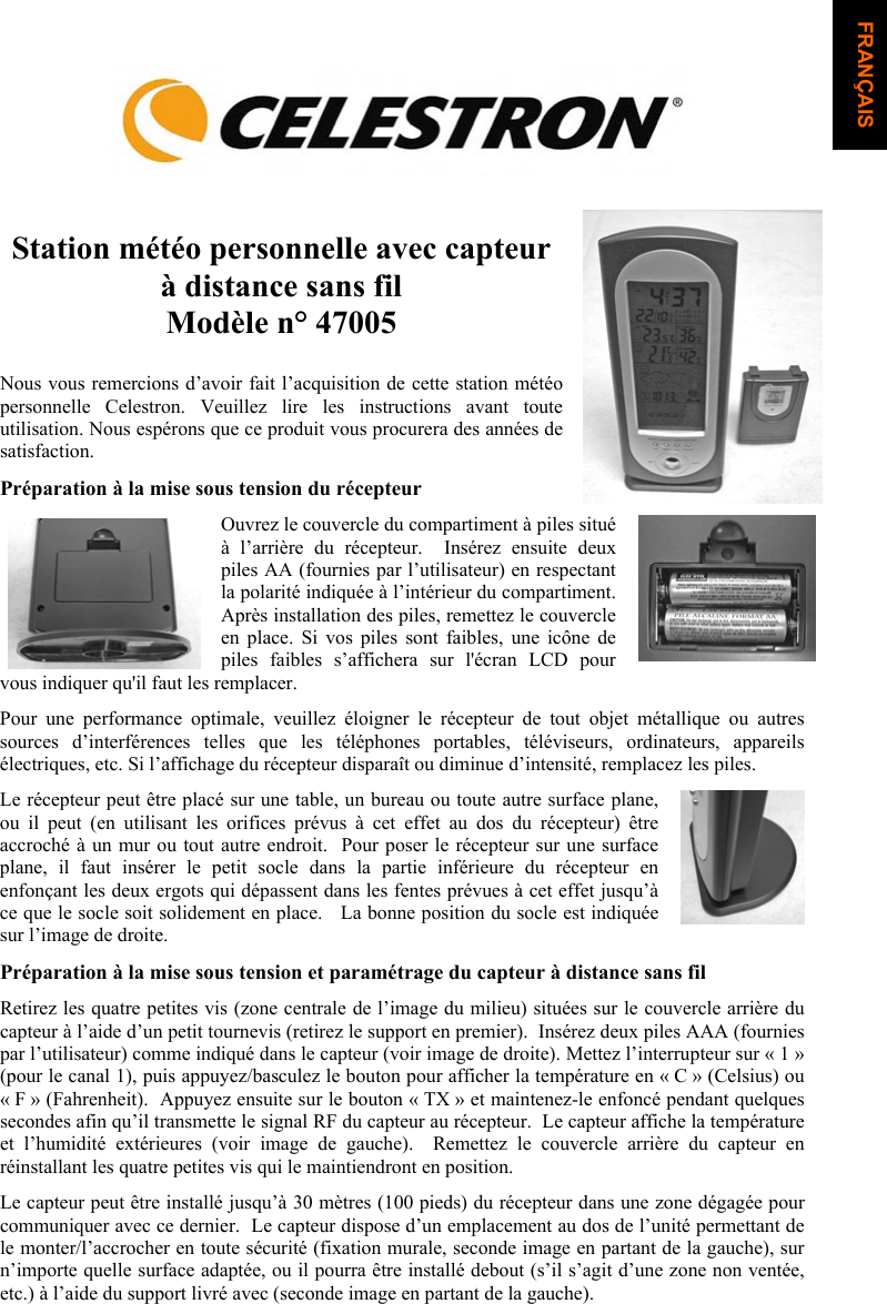 Station m&eacute;t&eacute;o personnelle avec capteur &agrave; distance sans filMod&egrave;le n&deg; 47005 Nous vous remercions d&rsquo;avoir fait l&rsquo;acquisition de cette station m&eacute;t&eacute;o personnelle Celestron. Veuillez lire les instructions avant toute utilisation. Nous esp&eacute;rons que ce produit vous procurera des ann&eacute;es de satisfaction. Pr&eacute;paration &agrave; la mise sous tension du r&eacute;cepteur Ouvrez le couvercle du compartiment &agrave; piles situ&eacute; &agrave; l&rsquo;arri&egrave;re du r&eacute;cepteur.  Ins&eacute;rez ensuite deux piles AA (fournies par l&rsquo;utilisateur) en respectant la polarit&eacute; indiqu&eacute;e &agrave; l&rsquo;int&eacute;rieur du compartiment.  Apr&egrave;s installation des piles, remettez le couvercle en place. Si vos piles sont faibles, une ic&ocirc;ne de piles faibles s&rsquo;affichera sur l'&eacute;cran LCD pour vous indiquer qu'il faut les remplacer.  Pour une performance optimale, veuillez &eacute;loigner le r&eacute;cepteur de tout objet m&eacute;tallique ou autres sources d&rsquo;interf&eacute;rences telles que les t&eacute;l&eacute;phones portables, t&eacute;l&eacute;viseurs, ordinateurs, appareils &eacute;lectriques, etc. Si l&rsquo;affichage du r&eacute;cepteur dispara&icirc;t ou diminue d&rsquo;intensit&eacute;, remplacez les piles. Le r&eacute;cepteur peut &ecirc;tre plac&eacute; sur une table, un bureau ou toute autre surface plane, ou il peut (en utilisant les orifices pr&eacute;vus &agrave; cet effet au dos du r&eacute;cepteur) &ecirc;tre accroch&eacute; &agrave; un mur ou tout autre endroit.  Pour poser le r&eacute;cepteur sur une surface plane, il faut ins&eacute;rer le petit socle dans la partie inf&eacute;rieure du r&eacute;cepteur en enfon&ccedil;ant les deux ergots qui d&eacute;passent dans les fentes pr&eacute;vues &agrave; cet effet jusqu&rsquo;&agrave; ce que le socle soit solidement en place.   La bonne position du socle est indiqu&eacute;e sur l&rsquo;image de droite.Pr&eacute;paration &agrave; la mise sous tension et param&eacute;trage du capteur &agrave; distance sans fil Retirez les quatre petites vis (zone centrale de l&rsquo;image du milieu) situ&eacute;es sur le couvercle arri&egrave;re du capteur &agrave; l&rsquo;aide d&rsquo;un petit tournevis (retirez le support en premier).  Ins&eacute;rez deux piles AAA (fournies par l&rsquo;utilisateur) comme indiqu&eacute; dans le capteur (voir image de droite). Mettez l&rsquo;interrupteur sur &laquo; 1 &raquo; (pour le canal 1), puis appuyez/basculez le bouton pour afficher la temp&eacute;rature en &laquo; C &raquo; (Celsius) ou &laquo; F &raquo; (Fahrenheit).  Appuyez ensuite sur le bouton &laquo; TX &raquo; et maintenez-le enfonc&eacute; pendant quelques secondes afin qu&rsquo;il transmette le signal RF du capteur au r&eacute;cepteur.  Le capteur affiche la temp&eacute;rature et l&rsquo;humidit&eacute; ext&eacute;rieures (voir image de gauche).  Remettez le couvercle arri&egrave;re du capteur en r&eacute;installant les quatre petites vis qui le maintiendront en position.Le capteur peut &ecirc;tre install&eacute; jusqu&rsquo;&agrave; 30 m&egrave;tres (100 pieds) du r&eacute;cepteur dans une zone d&eacute;gag&eacute;e pour communiquer avec ce dernier.  Le capteur dispose d&rsquo;un emplacement au dos de l&rsquo;unit&eacute; permettant de le monter/l&rsquo;accrocher en toute s&eacute;curit&eacute; (fixation murale, seconde image en partant de la gauche), sur n&rsquo;importe quelle surface adapt&eacute;e, ou il pourra &ecirc;tre install&eacute; debout (s&rsquo;il s&rsquo;agit d&rsquo;une zone non vent&eacute;e, etc.) &agrave; l&rsquo;aide du support livr&eacute; avec (seconde image en partant de la gauche).  FRAN&Ccedil;AIS