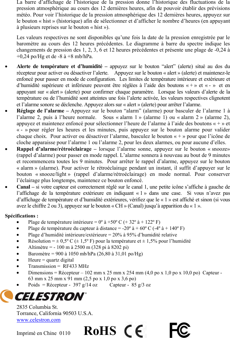 La barre d&rsquo;affichage de l&rsquo;historique de la pression donne l&rsquo;historique des fluctuations de la pression atmosph&eacute;rique au cours des 12 derni&egrave;res heures, afin de pouvoir &eacute;tablir des pr&eacute;visions m&eacute;t&eacute;o. Pour voir l&rsquo;historique de la pression atmosph&eacute;rique des 12 derni&egrave;res heures, appuyez sur le bouton &laquo; hist &raquo; (historique) afin de s&eacute;lectionner et d&rsquo;afficher le nombre d&rsquo;heures (en appuyant &agrave; plusieurs reprises sur le bouton &laquo; hist &raquo;). Les valeurs respectives ne sont disponibles qu&rsquo;une fois la date de la pression enregistr&eacute;e par le barom&egrave;tre au cours des 12 heures pr&eacute;c&eacute;dentes. Le diagramme &agrave; barre du spectre indique les changements de pression des 1, 2, 3, 6 et 12 heures pr&eacute;c&eacute;dentes et pr&eacute;sente une plage de -0,24 &agrave; +0,24 po/Hg et de -8 &agrave; +8 mb/hPa.yAlerte de temp&eacute;rature et d&rsquo;humidit&eacute; &ndash; appuyez sur le bouton &ldquo;alert&rdquo; (alerte) situ&eacute; au dos du r&eacute;cepteur pour activer ou d&eacute;sactiver l&rsquo;alerte.    Appuyez sur le bouton &laquo; alert &raquo; (alerte) et maintenez-le enfonc&eacute; pour passer en mode de configuration.  Les limites de temp&eacute;rature int&eacute;rieure et ext&eacute;rieure et d&rsquo;humidit&eacute; sup&eacute;rieure et inf&eacute;rieure peuvent &ecirc;tre r&eacute;gl&eacute;es &agrave; l&rsquo;aide des boutons &laquo; + &raquo; et &laquo; - &raquo;  et en appuyant sur &laquo; alert &raquo; (alerte) pour confirmer chaque param&egrave;tre.  Lorsque les valeurs d&rsquo;alerte de la temp&eacute;rature ou de l&rsquo;humidit&eacute; sont atteintes une fois l&rsquo;alerte activ&eacute;e, les valeurs respectives clignotent et l&rsquo;alarme sonore se d&eacute;clenche. Appuyez alors sur &laquo; alert &raquo; (alerte) pour arr&ecirc;ter l&rsquo;alarme.yR&eacute;glage de l&rsquo;alarme &ndash; Appuyez sur le bouton &ldquo;alarm&rdquo; (alarme) pour basculer de l&rsquo;alarme 1 &agrave; l&rsquo;alarme 2, puis &agrave; l&rsquo;heure normale.   Sous &laquo; alarm 1 &raquo; (alarme 1) ou &laquo; alarm 2 &raquo; (alarme 2), appuyez et maintenez enfonc&eacute; pour s&eacute;lectionner l&rsquo;heure de l&rsquo;alarme &agrave; l&rsquo;aide des boutons &laquo; + &raquo; et &laquo; - &raquo; pour r&eacute;gler les heures et les minutes, puis appuyez sur le bouton alarme pour valider chaque choix.  Pour activer ou d&eacute;sactiver l&rsquo;alarme, basculez le bouton &laquo; + &raquo; pour que l&rsquo;ic&ocirc;ne de cloche apparaisse pour l&rsquo;alarme 1 ou l&rsquo;alarme 2, pour les deux alarmes, ou pour aucune d&rsquo;elles.yRappel d&rsquo;alarme/r&eacute;tro&eacute;clairage &ndash; lorsque l&rsquo;alarme sonne, appuyez sur le bouton &laquo; snooze&raquo; (rappel d&rsquo;alarme) pour passer en mode rappel. L&rsquo;alarme sonnera &agrave; nouveau au bout de 9 minutes et recommencera toutes les 9 minutes.  Pour arr&ecirc;ter le rappel d&rsquo;alarme, appuyez sur le bouton &laquo; alarm &raquo; (alarme). Pour activer le r&eacute;tro&eacute;clairage pendant un instant, il suffit d&rsquo;appuyer sur le bouton &laquo; snooze/light &raquo; (rappel d&rsquo;alarme/r&eacute;tro&eacute;clairage) en mode normal. Pour conserver l&rsquo;&eacute;clairage plus longtemps, maintenez ce bouton enfonc&eacute;.yCanal &ndash; si votre capteur est correctement r&eacute;gl&eacute; sur le canal 1, une petite ic&ocirc;ne s&rsquo;affiche &agrave; gauche de l&rsquo;affichage de la temp&eacute;rature ext&eacute;rieure en indiquant &laquo; 1 &raquo; dans une case.  Si vous n&rsquo;avez pas d&rsquo;affichage de temp&eacute;rature et d&rsquo;humidit&eacute; ext&eacute;rieures, v&eacute;rifiez que le &laquo; 1 &raquo; est affich&eacute; et sinon (si vous avez le chiffre 2 ou 3), appuyez sur le bouton &laquo; CH &raquo; (Canal) jusqu&rsquo;&agrave; apparition du &laquo; 1 &raquo;.Sp&eacute;cifications : yPlage de temp&eacute;rature int&eacute;rieure = 0&ordm; &agrave; +50&ordm; C (+ 32&ordm; &agrave; + 122&ordm; F)  yPlage de temp&eacute;rature du capteur &agrave; distance = -20&ordm; &agrave; + 60&ordm; C (-4&ordm; &agrave; + 140&ordm; F) yPlage d&rsquo;humidit&eacute; int&eacute;rieure/ext&eacute;rieure = 20% &agrave; 95% d&rsquo;humidit&eacute; relative yR&eacute;solution = &plusmn; 0,5&ordm; C (&plusmn; 1,5&ordm; F) pour la temp&eacute;rature et &plusmn; 1,5% pour l&rsquo;humidit&eacute; yAltim&egrave;tre = - 100 m &agrave; 2500 m (328 pi &agrave; 8202 pi) yBarom&egrave;tre = 900 &agrave; 1050 mb/hPa (26,80 &agrave; 31,01 po/Hg) yHeure = quartz digital  yTransmission =  RF433 MHz yDimensions = R&eacute;cepteur &ndash; 102 mm x 25 mm x 254 mm (4,0 po x 1,0 po x 10,0 po)  Capteur -  63 mm x 25 mm x 91 mm (2,5 po x 1,0 po x 3,6 po) yPoids  = R&eacute;cepteur -  397 g/14 oz  Capteur -  85 g/3 oz 2835 Columbia St. Torrance, California 90503 U.S.A. www.celestron.comImprim&eacute; en Chine  0110         RoHS