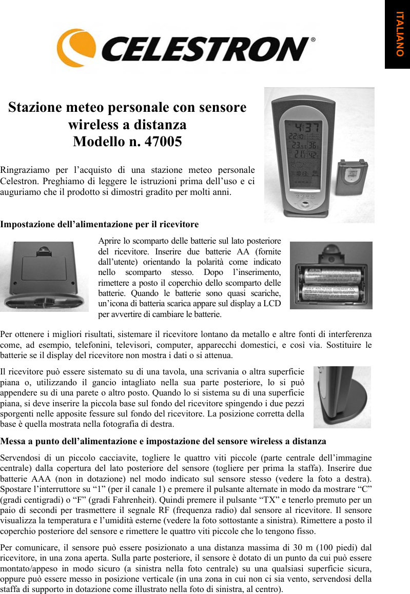 Stazione meteo personale con sensore wireless a distanza Modello n. 47005 Ringraziamo per l&rsquo;acquisto di una stazione meteo personale Celestron. Preghiamo di leggere le istruzioni prima dell&rsquo;uso e ci auguriamo che il prodotto si dimostri gradito per molti anni.Impostazione dell&rsquo;alimentazione per il ricevitore Aprire lo scomparto delle batterie sul lato posteriore del ricevitore. Inserire due batterie AA (fornite dall&rsquo;utente) orientando la polarit&agrave; come indicato nello scomparto stesso. Dopo l&rsquo;inserimento, rimettere a posto il coperchio dello scomparto delle batterie. Quando le batterie sono quasi scariche, un&rsquo;icona di batteria scarica appare sul display a LCD per avvertire di cambiare le batterie. Per ottenere i migliori risultati, sistemare il ricevitore lontano da metallo e altre fonti di interferenza come, ad esempio, telefonini, televisori, computer, apparecchi domestici, e cos&igrave; via. Sostituire le batterie se il display del ricevitore non mostra i dati o si attenua.  Il ricevitore pu&ograve; essere sistemato su di una tavola, una scrivania o altra superficie piana o, utilizzando il gancio intagliato nella sua parte posteriore, lo si pu&ograve; appendere su di una parete o altro posto. Quando lo si sistema su di una superficie piana, si deve inserire la piccola base sul fondo del ricevitore spingendo i due pezzi sporgenti nelle apposite fessure sul fondo del ricevitore. La posizione corretta della base &egrave; quella mostrata nella fotografia di destra.Messa a punto dell&rsquo;alimentazione e impostazione del sensore wireless a distanza Servendosi di un piccolo cacciavite, togliere le quattro viti piccole (parte centrale dell&rsquo;immagine centrale) dalla copertura del lato posteriore del sensore (togliere per prima la staffa). Inserire due batterie AAA (non in dotazione) nel modo indicato sul sensore stesso (vedere la foto a destra). Spostare l&rsquo;interruttore su &ldquo;1&rdquo; (per il canale 1) e premere il pulsante alternate in modo da mostrare &ldquo;C&rdquo; (gradi centigradi) o &ldquo;F&rdquo; (gradi Fahrenheit). Quindi premere il pulsante &ldquo;TX&rdquo; e tenerlo premuto per un paio di secondi per trasmettere il segnale RF (frequenza radio) dal sensore al ricevitore. Il sensore visualizza la temperatura e l&rsquo;umidit&agrave; esterne (vedere la foto sottostante a sinistra). Rimettere a posto il coperchio posteriore del sensore e rimettere le quattro viti piccole che lo tengono fisso.Per comunicare, il sensore pu&ograve; essere posizionato a una distanza massima di 30 m (100 piedi) dal ricevitore, in una zona aperta. Sulla parte posteriore, il sensore &egrave; dotato di un punto da cui pu&ograve; essere montato/appeso in modo sicuro (a sinistra nella foto centrale) su una qualsiasi superficie sicura, oppure pu&ograve; essere messo in posizione verticale (in una zona in cui non ci sia vento, servendosi della staffa di supporto in dotazione come illustrato nella foto di sinistra, al centro). ITALIANO
