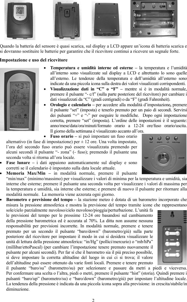 2Quando la batteria del sensore &egrave; quasi scarica, sul display a LCD appare un&rsquo;icona di batteria scarica e si dovranno sostituire le batterie per garantire che il ricevitore continui a ricevere un segnale forte. Impostazione e uso del ricevitore yTemperatura e umidit&agrave; interne ed esterne &ndash; la temperatura e l&rsquo;umidit&agrave;all&rsquo;interno sono visualizzate sul display a LCD e altrettanto lo sono quelle all&rsquo;esterno. Le tendenze della temperatura e dell&rsquo;umidit&agrave; all&rsquo;esterno sono indicate da una piccola icona sulla destra dei valori visualizzati corrispondenti. yVisualizzazione dati in &ldquo;C&rdquo; o &ldquo;F&rdquo; &ndash; mentre si &egrave; in modalit&agrave; normale, premere il pulsante &ldquo;- c/f&rdquo; (sulla parte posteriore del ricevitore) per cambiare i dati visualizzati da &ldquo;C&rdquo; (gradi centigradi) o da &ldquo;F&rdquo; (gradi Fahrenheit).yOrologio e calendario &ndash; per accedere alla modalit&agrave; d&rsquo;impostazione,premere il pulsante &ldquo;set&rdquo; (imposta) e tenerlo premuto per un paio di secondi. Servirsi dei pulsanti &ldquo;+&rdquo; e &ldquo;-&rdquo; per eseguire le modifiche.  Dopo ogni impostazione corretta, premere &ldquo;set&rdquo; (imposta). L&rsquo;ordine delle impostazioni &egrave; il seguente: anno/mese/data/ora/minuti/formato orario a 12-24 ore/fuso orario/uscita.  Il giorno della settimana &egrave; visualizzato accanto all&rsquo;ora.yFuso orario &ndash; si pu&ograve; impostare un fuso orario alternativo (in fase di impostazione) per &plusmn; 12 ore. Una volta impostato, l&rsquo;ora del secondo fuso orario pu&ograve; essere visualizzata premendo per alcuni secondi il pulsante &ldquo;- zona&rdquo; (- fuso); premendo il pulsante una seconda volta si ritorna all&rsquo;ora locale.yFase lunare &ndash; i dati appaiono automaticamente sul display e sono corretti se il calendario &egrave; impostato sulla data locale attuale. yMemoria Max/Min &ndash; in modalit&agrave; normale, premere il pulsante &ldquo;min/max&rdquo; (minimo/massimo) per visualizzare i valori di minima per la temperatura e umidit&agrave;, sia interne che esterne; premere il pulsante una seconda volta per visualizzare i valori di massima per la temperatura e umidit&agrave;, sia interne che esterne; e premere di nuovo il pulsante per ritornare alla modalit&agrave; normale.  La memoria viene azzerata ogni giorno.yBarometro e previsione del tempo &ndash; la stazione meteo &egrave; dotata di un barometro incorporato che misura la pressione atmosferica e mostra la previsione del tempo tramite icone che rappresentano sole/cielo parzialmente nuvoloso/cielo nuvoloso/pioggia/perturbazione. L&rsquo;unit&agrave; fa le previsioni del tempo per le prossime 12-24 ore basandosi sul cambiamento della pressione barometrica ed &egrave; accurata al 70%. La ditta non assume nessuna responsabilit&agrave; per previsioni incorrette. In modalit&agrave; normale, premere e tenere premuto per un secondo il pulsante &ldquo;baro/down&rdquo; (barometro/gi&ugrave;) sulla parte posteriore del ricevitore per impostare il modo in cui si desidera visualizzare le unit&agrave; di lettura della pressione atmosferica: &ldquo;in/Hg&rdquo; (pollici/mercurio) o &ldquo;mb/hPa&rdquo; (millibar/ettoPascal) (per cambiare l&rsquo;impostazione tenere premuto nuovamente il pulsante per alcuni secondi). Per far s&igrave; che il barometro sia il pi&ugrave; preciso possibile, si deve impostare la corretta altitudine del luogo in cui ci si trova; il valore dell&rsquo;altitudine pu&ograve; essere ottenuto da varie fonti locali. Premere e tenere premuto il pulsante &ldquo;baro/su&rdquo; (barometro/su) per selezionare e passare da metri a piedi e viceversa.  Per confermare una scelta o l&rsquo;altra, piedi o metri, premere il pulsante &ldquo;hist&rdquo; (storia). Quindi premere i pulsanti &ldquo;baro/up&rdquo; (barometro/su) e &ldquo;baro/down&rdquo; (barometro/gi&ugrave;) per impostare l&rsquo;altitudine locale. La tendenza della pressione &egrave; indicata da una piccola icona sopra alla previsione: in crescita/stabile/in diminuzione.