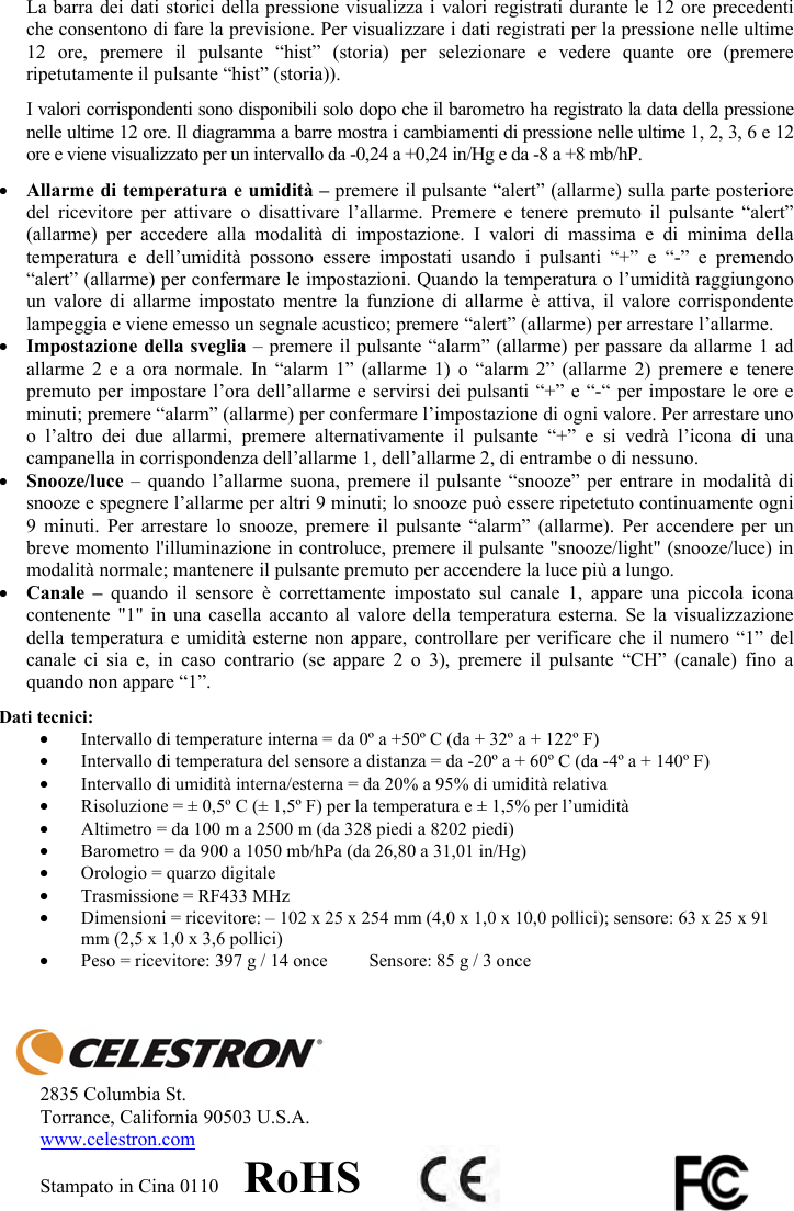 La barra dei dati storici della pressione visualizza i valori registrati durante le 12 ore precedenti che consentono di fare la previsione. Per visualizzare i dati registrati per la pressione nelle ultime 12 ore, premere il pulsante &ldquo;hist&rdquo; (storia) per selezionare e vedere quante ore (premere ripetutamente il pulsante &ldquo;hist&rdquo; (storia)). I valori corrispondenti sono disponibili solo dopo che il barometro ha registrato la data della pressione nelle ultime 12 ore. Il diagramma a barre mostra i cambiamenti di pressione nelle ultime 1, 2, 3, 6 e 12 ore e viene visualizzato per un intervallo da -0,24 a +0,24 in/Hg e da -8 a +8 mb/hP.yAllarme di temperatura e umidit&agrave; &ndash; premere il pulsante &ldquo;alert&rdquo; (allarme) sulla parte posteriore del ricevitore per attivare o disattivare l&rsquo;allarme. Premere e tenere premuto il pulsante &ldquo;alert&rdquo; (allarme) per accedere alla modalit&agrave; di impostazione. I valori di massima e di minima della temperatura e dell&rsquo;umidit&agrave; possono essere impostati usando i pulsanti &ldquo;+&rdquo; e &ldquo;-&rdquo; e premendo &ldquo;alert&rdquo; (allarme) per confermare le impostazioni. Quando la temperatura o l&rsquo;umidit&agrave; raggiungono un valore di allarme impostato mentre la funzione di allarme &egrave; attiva, il valore corrispondente lampeggia e viene emesso un segnale acustico; premere &ldquo;alert&rdquo; (allarme) per arrestare l&rsquo;allarme.yImpostazione della sveglia &ndash; premere il pulsante &ldquo;alarm&rdquo; (allarme) per passare da allarme 1 ad allarme 2 e a ora normale. In &ldquo;alarm 1&rdquo; (allarme 1) o &ldquo;alarm 2&rdquo; (allarme 2) premere e tenere premuto per impostare l&rsquo;ora dell&rsquo;allarme e servirsi dei pulsanti &ldquo;+&rdquo; e &ldquo;-&ldquo; per impostare le ore e minuti; premere &ldquo;alarm&rdquo; (allarme) per confermare l&rsquo;impostazione di ogni valore. Per arrestare uno o l&rsquo;altro dei due allarmi, premere alternativamente il pulsante &ldquo;+&rdquo; e si vedr&agrave; l&rsquo;icona di una campanella in corrispondenza dell&rsquo;allarme 1, dell&rsquo;allarme 2, di entrambe o di nessuno.ySnooze/luce  &ndash; quando l&rsquo;allarme suona, premere il pulsante &ldquo;snooze&rdquo; per entrare in modalit&agrave; di snooze e spegnere l&rsquo;allarme per altri 9 minuti; lo snooze pu&ograve; essere ripetetuto continuamente ogni 9 minuti. Per arrestare lo snooze, premere il pulsante &ldquo;alarm&rdquo; (allarme). Per accendere per un breve momento l'illuminazione in controluce, premere il pulsante "snooze/light" (snooze/luce) in modalit&agrave; normale; mantenere il pulsante premuto per accendere la luce pi&ugrave; a lungo.yCanale &ndash; quando il sensore &egrave; correttamente impostato sul canale 1, appare una piccola icona contenente "1" in una casella accanto al valore della temperatura esterna. Se la visualizzazione della temperatura e umidit&agrave; esterne non appare, controllare per verificare che il numero &ldquo;1&rdquo; del canale ci sia e, in caso contrario (se appare 2 o 3), premere il pulsante &ldquo;CH&rdquo; (canale) fino a quando non appare &ldquo;1&rdquo;.Dati tecnici: yIntervallo di temperature interna = da 0&ordm; a +50&ordm; C (da + 32&ordm; a + 122&ordm; F)  yIntervallo di temperatura del sensore a distanza = da -20&ordm; a + 60&ordm; C (da -4&ordm; a + 140&ordm; F) yIntervallo di umidit&agrave; interna/esterna = da 20% a 95% di umidit&agrave; relativa yRisoluzione = &plusmn; 0,5&ordm; C (&plusmn; 1,5&ordm; F) per la temperatura e &plusmn; 1,5% per l&rsquo;umidit&agrave; yAltimetro = da 100 m a 2500 m (da 328 piedi a 8202 piedi) yBarometro = da 900 a 1050 mb/hPa (da 26,80 a 31,01 in/Hg) yOrologio = quarzo digitale  yTrasmissione = RF433 MHz yDimensioni = ricevitore: &ndash; 102 x 25 x 254 mm (4,0 x 1,0 x 10,0 pollici); sensore: 63 x 25 x 91 mm (2,5 x 1,0 x 3,6 pollici) yPeso = ricevitore: 397 g / 14 once  Sensore: 85 g / 3 once 2835 Columbia St. Torrance, California 90503 U.S.A. www.celestron.comStampato in Cina 0110     RoHS
