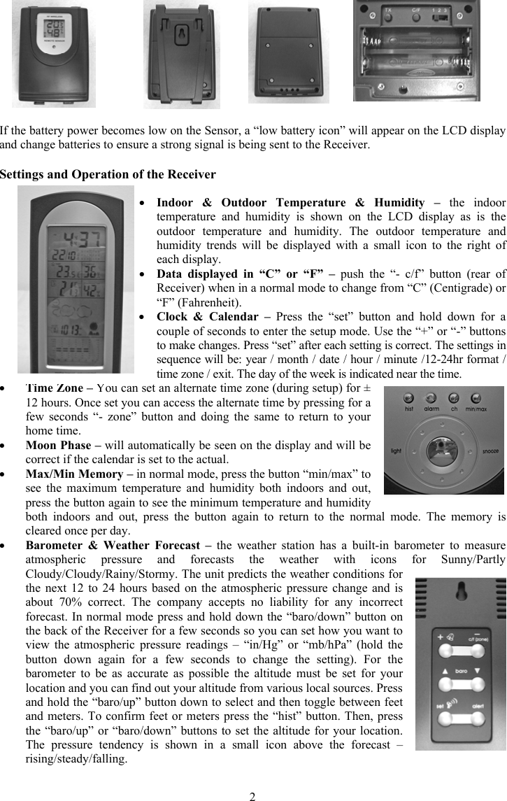 2If the battery power becomes low on the Sensor, a &ldquo;low battery icon&rdquo; will appear on the LCD display and change batteries to ensure a strong signal is being sent to the Receiver. Settings and Operation of the Receiver yIndoor &amp; Outdoor Temperature &amp; Humidity &ndash; the indoor temperature and humidity is shown on the LCD display as is the outdoor temperature and humidity. The outdoor temperature and humidity trends will be displayed with a small icon to the right of each display. yData displayed in &ldquo;C&rdquo; or &ldquo;F&rdquo; &ndash; push the &ldquo;- c/f&rdquo; button (rear of Receiver) when in a normal mode to change from &ldquo;C&rdquo; (Centigrade) or &ldquo;F&rdquo; (Fahrenheit).yClock &amp; Calendar &ndash; Press the &ldquo;set&rdquo; button and hold down for a couple of seconds to enter the setup mode. Use the &ldquo;+&rdquo; or &ldquo;-&rdquo; buttons to make changes. Press &ldquo;set&rdquo; after each setting is correct. The settings in sequence will be: year / month / date / hour / minute /12-24hr format / time zone / exit. The day of the week is indicated near the time.yTime Zone &ndash; You can set an alternate time zone (during setup) for &plusmn; 12 hours. Once set you can access the alternate time by pressing for a few seconds &ldquo;- zone&rdquo; button and doing the same to return to your home time.yMoon Phase &ndash; will automatically be seen on the display and will be correct if the calendar is set to the actual. yMax/Min Memory &ndash; in normal mode, press the button &ldquo;min/max&rdquo; to see the maximum temperature and humidity both indoors and out, press the button again to see the minimum temperature and humidity both indoors and out, press the button again to return to the normal mode. The memory is cleared once per day.yBarometer &amp; Weather Forecast &ndash; the weather station has a built-in barometer to measure atmospheric pressure and forecasts the weather with icons for Sunny/Partly Cloudy/Cloudy/Rainy/Stormy. The unit predicts the weather conditions for the next 12 to 24 hours based on the atmospheric pressure change and is about 70% correct. The company accepts no liability for any incorrect forecast. In normal mode press and hold down the &ldquo;baro/down&rdquo; button on the back of the Receiver for a few seconds so you can set how you want to view the atmospheric pressure readings &ndash; &ldquo;in/Hg&rdquo; or &ldquo;mb/hPa&rdquo; (hold the button down again for a few seconds to change the setting). For the barometer to be as accurate as possible the altitude must be set for your location and you can find out your altitude from various local sources. Press and hold the &ldquo;baro/up&rdquo; button down to select and then toggle between feet and meters. To confirm feet or meters press the &ldquo;hist&rdquo; button. Then, press the &ldquo;baro/up&rdquo; or &ldquo;baro/down&rdquo; buttons to set the altitude for your location. The pressure tendency is shown in a small icon above the forecast &ndash; rising/steady/falling. 