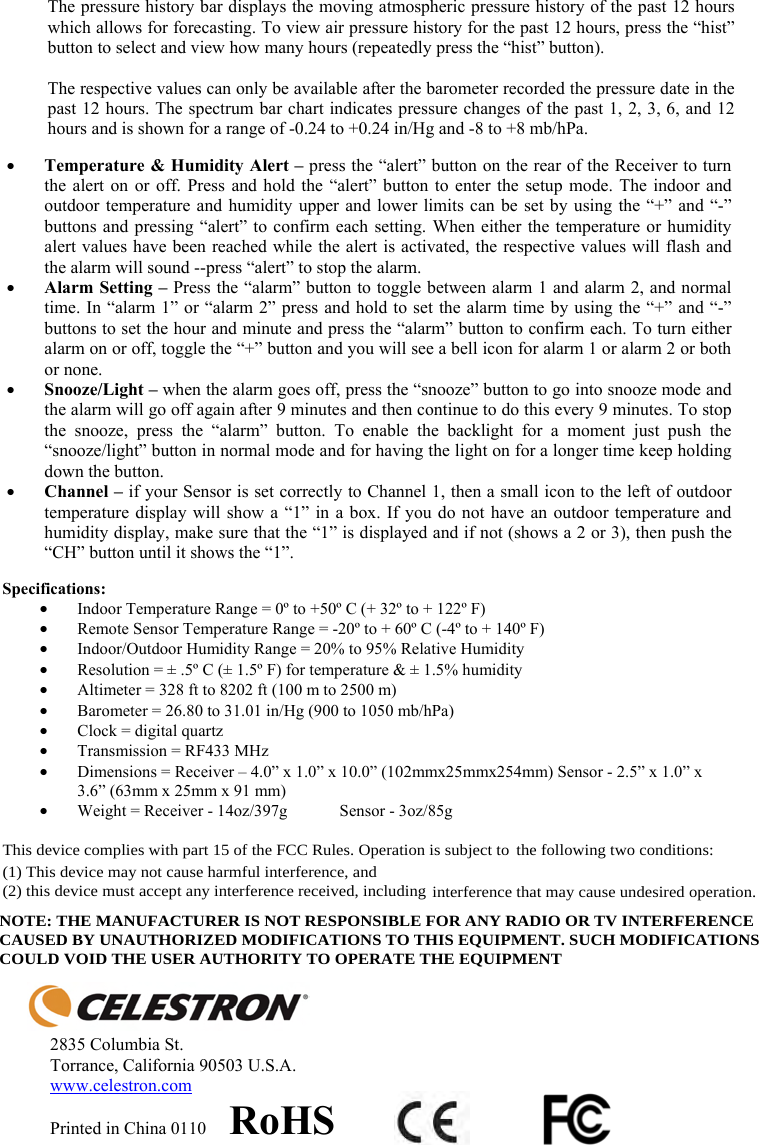 The pressure history bar displays the moving atmospheric pressure history of the past 12 hours which allows for forecasting. To view air pressure history for the past 12 hours, press the &ldquo;hist&rdquo; button to select and view how many hours (repeatedly press the &ldquo;hist&rdquo; button).  The respective values can only be available after the barometer recorded the pressure date in the past 12 hours. The spectrum bar chart indicates pressure changes of the past 1, 2, 3, 6, and 12 hours and is shown for a range of -0.24 to +0.24 in/Hg and -8 to +8 mb/hPa. yTemperature &amp; Humidity Alert &ndash; press the &ldquo;alert&rdquo; button on the rear of the Receiver to turn the alert on or off. Press and hold the &ldquo;alert&rdquo; button to enter the setup mode. The indoor and outdoor temperature and humidity upper and lower limits can be set by using the &ldquo;+&rdquo; and &ldquo;-&rdquo; buttons and pressing &ldquo;alert&rdquo; to confirm each setting. When either the temperature or humidity alert values have been reached while the alert is activated, the respective values will flash and the alarm will sound --press &ldquo;alert&rdquo; to stop the alarm. yAlarm Setting &ndash; Press the &ldquo;alarm&rdquo; button to toggle between alarm 1 and alarm 2, and normal time. In &ldquo;alarm 1&rdquo; or &ldquo;alarm 2&rdquo; press and hold to set the alarm time by using the &ldquo;+&rdquo; and &ldquo;-&rdquo; buttons to set the hour and minute and press the &ldquo;alarm&rdquo; button to confirm each. To turn either alarm on or off, toggle the &ldquo;+&rdquo; button and you will see a bell icon for alarm 1 or alarm 2 or both or none.ySnooze/Light &ndash; when the alarm goes off, press the &ldquo;snooze&rdquo; button to go into snooze mode and the alarm will go off again after 9 minutes and then continue to do this every 9 minutes. To stop the snooze, press the &ldquo;alarm&rdquo; button. To enable the backlight for a moment just push the &ldquo;snooze/light&rdquo; button in normal mode and for having the light on for a longer time keep holding down the button.yChannel &ndash; if your Sensor is set correctly to Channel 1, then a small icon to the left of outdoor temperature display will show a &ldquo;1&rdquo; in a box. If you do not have an outdoor temperature and humidity display, make sure that the &ldquo;1&rdquo; is displayed and if not (shows a 2 or 3), then push the &ldquo;CH&rdquo; button until it shows the &ldquo;1&rdquo;.Specifications: yIndoor Temperature Range = 0&ordm; to +50&ordm; C (+ 32&ordm; to + 122&ordm; F)  yRemote Sensor Temperature Range = -20&ordm; to + 60&ordm; C (-4&ordm; to + 140&ordm; F) yIndoor/Outdoor Humidity Range = 20% to 95% Relative Humidity yResolution = &plusmn; .5&ordm; C (&plusmn; 1.5&ordm; F) for temperature &amp; &plusmn; 1.5% humidity yAltimeter = 328 ft to 8202 ft (100 m to 2500 m) yBarometer = 26.80 to 31.01 in/Hg (900 to 1050 mb/hPa) yClock = digital quartz  yTransmission = RF433 MHz yDimensions = Receiver &ndash; 4.0&rdquo; x 1.0&rdquo; x 10.0&rdquo; (102mmx25mmx254mm) Sensor - 2.5&rdquo; x 1.0&rdquo; x 3.6&rdquo; (63mm x 25mm x 91 mm) yWeight = Receiver - 14oz/397g  Sensor - 3oz/85g 2835 Columbia St. Torrance, California 90503 U.S.A. www.celestron.comPrinted in China 0110     RoHSThis device complies with part 15 of the FCC Rules. Operation is subject to the following two conditions:(1) This device may not cause harmful interference, and(2) this device must accept any interference received, including interference that may cause undesired operation.NOTE: THE MANUFACTURER IS NOT RESPONSIBLE FOR ANY RADIO OR TV INTERFERENCECAUSED BY UNAUTHORIZED MODIFICATIONS TO THIS EQUIPMENT. SUCH MODIFICATIONSCOULD VOID THE USER AUTHORITY TO OPERATE THE EQUIPMENT