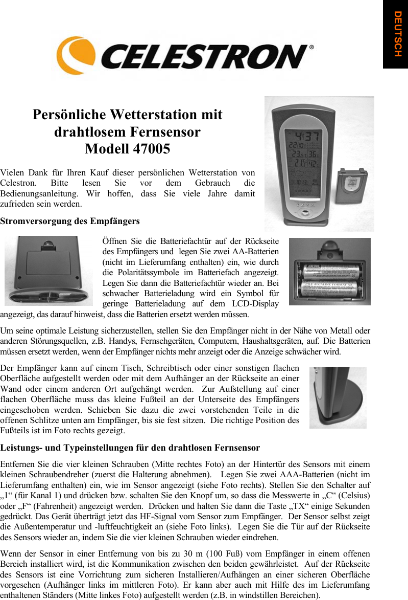 Pers&ouml;nliche Wetterstation mit drahtlosem Fernsensor Modell 47005 Vielen Dank f&uuml;r Ihren Kauf dieser pers&ouml;nlichen Wetterstation von Celestron. Bitte lesen Sie vor dem Gebrauch die Bedienungsanleitung. Wir hoffen, dass Sie viele Jahre damit zufrieden sein werden.  Stromversorgung des Empf&auml;ngers &Ouml;ffnen Sie die Batteriefacht&uuml;r auf der R&uuml;ckseite des Empf&auml;ngers und  legen Sie zwei AA-Batterien (nicht im Lieferumfang enthalten) ein, wie durch die Polarit&auml;tssymbole im Batteriefach angezeigt.  Legen Sie dann die Batteriefacht&uuml;r wieder an. Bei schwacher Batterieladung wird ein Symbol f&uuml;r geringe Batterieladung auf dem LCD-Display angezeigt, das darauf hinweist, dass die Batterien ersetzt werden m&uuml;ssen.  Um seine optimale Leistung sicherzustellen, stellen Sie den Empf&auml;nger nicht in der N&auml;he von Metall oder anderen St&ouml;rungsquellen, z.B. Handys, Fernsehger&auml;ten, Computern, Haushaltsger&auml;ten, auf. Die Batterien m&uuml;ssen ersetzt werden, wenn der Empf&auml;nger nichts mehr anzeigt oder die Anzeige schw&auml;cher wird.Der Empf&auml;nger kann auf einem Tisch, Schreibtisch oder einer sonstigen flachen Oberfl&auml;che aufgestellt werden oder mit dem Aufh&auml;nger an der R&uuml;ckseite an einer Wand oder einem anderen Ort aufgeh&auml;ngt werden.  Zur Aufstellung auf einer flachen Oberfl&auml;che muss das kleine Fu&szlig;teil an der Unterseite des Empf&auml;ngers eingeschoben werden. Schieben Sie dazu die zwei vorstehenden Teile in die offenen Schlitze unten am Empf&auml;nger, bis sie fest sitzen.  Die richtige Position des Fu&szlig;teils ist im Foto rechts gezeigt.Leistungs- und Typeinstellungen f&uuml;r den drahtlosen Fernsensor Entfernen Sie die vier kleinen Schrauben (Mitte rechtes Foto) an der Hintert&uuml;r des Sensors mit einem kleinen Schraubendreher (zuerst die Halterung abnehmen).   Legen Sie zwei AAA-Batterien (nicht im Lieferumfang enthalten) ein, wie im Sensor angezeigt (siehe Foto rechts). Stellen Sie den Schalter auf &bdquo;1&ldquo; (f&uuml;r Kanal 1) und dr&uuml;cken bzw. schalten Sie den Knopf um, so dass die Messwerte in &bdquo;C&ldquo; (Celsius) oder &bdquo;F&ldquo; (Fahrenheit) angezeigt werden.  Dr&uuml;cken und halten Sie dann die Taste &bdquo;TX&ldquo; einige Sekunden gedr&uuml;ckt. Das Ger&auml;t &uuml;bertr&auml;gt jetzt das HF-Signal vom Sensor zum Empf&auml;nger.  Der Sensor selbst zeigt die Au&szlig;entemperatur und -luftfeuchtigkeit an (siehe Foto links).  Legen Sie die T&uuml;r auf der R&uuml;ckseite des Sensors wieder an, indem Sie die vier kleinen Schrauben wieder eindrehen. Wenn der Sensor in einer Entfernung von bis zu 30 m (100 Fu&szlig;) vom Empf&auml;nger in einem offenen Bereich installiert wird, ist die Kommunikation zwischen den beiden gew&auml;hrleistet.  Auf der R&uuml;ckseite des Sensors ist eine Vorrichtung zum sicheren Installieren/Aufh&auml;ngen an einer sicheren Oberfl&auml;che vorgesehen (Aufh&auml;nger links im mittleren Foto). Er kann aber auch mit Hilfe des im Lieferumfang enthaltenen St&auml;nders (Mitte linkes Foto) aufgestellt werden (z.B. in windstillen Bereichen).  DEUTSCH