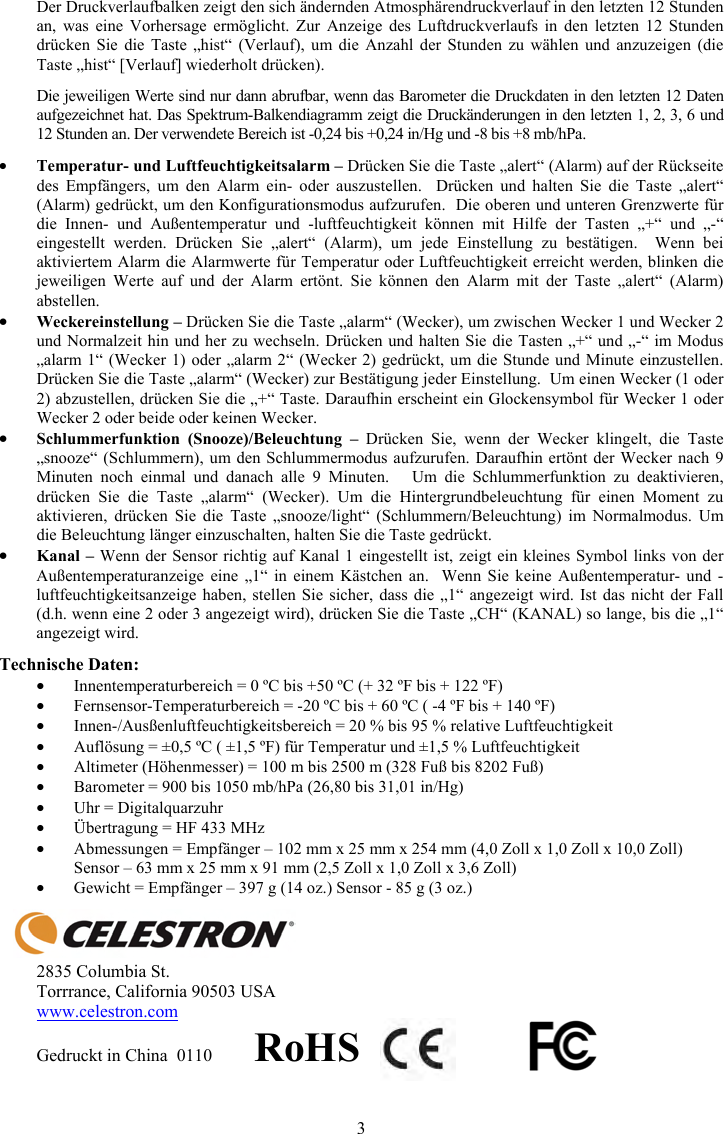 3Der Druckverlaufbalken zeigt den sich &auml;ndernden Atmosph&auml;rendruckverlauf in den letzten 12 Stunden an, was eine Vorhersage erm&ouml;glicht. Zur Anzeige des Luftdruckverlaufs in den letzten 12 Stunden dr&uuml;cken Sie die Taste &bdquo;hist&ldquo; (Verlauf), um die Anzahl der Stunden zu w&auml;hlen und anzuzeigen (die Taste &bdquo;hist&ldquo; [Verlauf] wiederholt dr&uuml;cken). Die jeweiligen Werte sind nur dann abrufbar, wenn das Barometer die Druckdaten in den letzten 12 Daten aufgezeichnet hat. Das Spektrum-Balkendiagramm zeigt die Druck&auml;nderungen in den letzten 1, 2, 3, 6 und 12 Stunden an. Der verwendete Bereich ist -0,24 bis +0,24 in/Hg und -8 bis +8 mb/hPa. yTemperatur- und Luftfeuchtigkeitsalarm &ndash; Dr&uuml;cken Sie die Taste &bdquo;alert&ldquo; (Alarm) auf der R&uuml;ckseite des Empf&auml;ngers, um den Alarm ein- oder auszustellen.  Dr&uuml;cken und halten Sie die Taste &bdquo;alert&ldquo; (Alarm) gedr&uuml;ckt, um den Konfigurationsmodus aufzurufen.  Die oberen und unteren Grenzwerte f&uuml;r die Innen- und Au&szlig;entemperatur und -luftfeuchtigkeit k&ouml;nnen mit Hilfe der Tasten &bdquo;+&ldquo; und &bdquo;-&ldquo; eingestellt werden. Dr&uuml;cken Sie &bdquo;alert&ldquo; (Alarm), um jede Einstellung zu best&auml;tigen.  Wenn bei aktiviertem Alarm die Alarmwerte f&uuml;r Temperatur oder Luftfeuchtigkeit erreicht werden, blinken die jeweiligen Werte auf und der Alarm ert&ouml;nt. Sie k&ouml;nnen den Alarm mit der Taste &bdquo;alert&ldquo; (Alarm) abstellen.yWeckereinstellung &ndash; Dr&uuml;cken Sie die Taste &bdquo;alarm&ldquo; (Wecker), um zwischen Wecker 1 und Wecker 2 und Normalzeit hin und her zu wechseln. Dr&uuml;cken und halten Sie die Tasten &bdquo;+&ldquo; und &bdquo;-&ldquo; im Modus &bdquo;alarm 1&ldquo; (Wecker 1) oder &bdquo;alarm 2&ldquo; (Wecker 2) gedr&uuml;ckt, um die Stunde und Minute einzustellen. Dr&uuml;cken Sie die Taste &bdquo;alarm&ldquo; (Wecker) zur Best&auml;tigung jeder Einstellung.  Um einen Wecker (1 oder 2) abzustellen, dr&uuml;cken Sie die &bdquo;+&ldquo; Taste. Daraufhin erscheint ein Glockensymbol f&uuml;r Wecker 1 oder Wecker 2 oder beide oder keinen Wecker.ySchlummerfunktion (Snooze)/Beleuchtung &ndash; Dr&uuml;cken Sie, wenn der Wecker klingelt, die Taste &bdquo;snooze&ldquo; (Schlummern), um den Schlummermodus aufzurufen. Daraufhin ert&ouml;nt der Wecker nach 9 Minuten noch einmal und danach alle 9 Minuten.   Um die Schlummerfunktion zu deaktivieren, dr&uuml;cken Sie die Taste &bdquo;alarm&ldquo; (Wecker). Um die Hintergrundbeleuchtung f&uuml;r einen Moment zu aktivieren, dr&uuml;cken Sie die Taste &bdquo;snooze/light&ldquo; (Schlummern/Beleuchtung) im Normalmodus. Um die Beleuchtung l&auml;nger einzuschalten, halten Sie die Taste gedr&uuml;ckt.yKanal &ndash; Wenn der Sensor richtig auf Kanal 1 eingestellt ist, zeigt ein kleines Symbol links von der Au&szlig;entemperaturanzeige eine &bdquo;1&ldquo; in einem K&auml;stchen an.  Wenn Sie keine Au&szlig;entemperatur- und -luftfeuchtigkeitsanzeige haben, stellen Sie sicher, dass die &bdquo;1&ldquo; angezeigt wird. Ist das nicht der Fall (d.h. wenn eine 2 oder 3 angezeigt wird), dr&uuml;cken Sie die Taste &bdquo;CH&ldquo; (KANAL) so lange, bis die &bdquo;1&ldquo; angezeigt wird.Technische Daten: yInnentemperaturbereich = 0 &ordm;C bis +50 &ordm;C (+ 32 &ordm;F bis + 122 &ordm;F)  yFernsensor-Temperaturbereich = -20 &ordm;C bis + 60 &ordm;C ( -4 &ordm;F bis + 140 &ordm;F) yInnen-/Aus&szlig;enluftfeuchtigkeitsbereich = 20 % bis 95 % relative Luftfeuchtigkeit yAufl&ouml;sung = &plusmn;0,5 &ordm;C ( &plusmn;1,5 &ordm;F) f&uuml;r Temperatur und &plusmn;1,5 % Luftfeuchtigkeit yAltimeter (H&ouml;henmesser) = 100 m bis 2500 m (328 Fu&szlig; bis 8202 Fu&szlig;) yBarometer = 900 bis 1050 mb/hPa (26,80 bis 31,01 in/Hg) yUhr = Digitalquarzuhr y&Uuml;bertragung = HF 433 MHz yAbmessungen = Empf&auml;nger &ndash; 102 mm x 25 mm x 254 mm (4,0 Zoll x 1,0 Zoll x 10,0 Zoll)  Sensor &ndash; 63 mm x 25 mm x 91 mm (2,5 Zoll x 1,0 Zoll x 3,6 Zoll) yGewicht = Empf&auml;nger &ndash; 397 g (14 oz.) Sensor - 85 g (3 oz.) 2835 Columbia St. Torrrance, California 90503 USA www.celestron.comGedruckt in China  0110         RoHS
