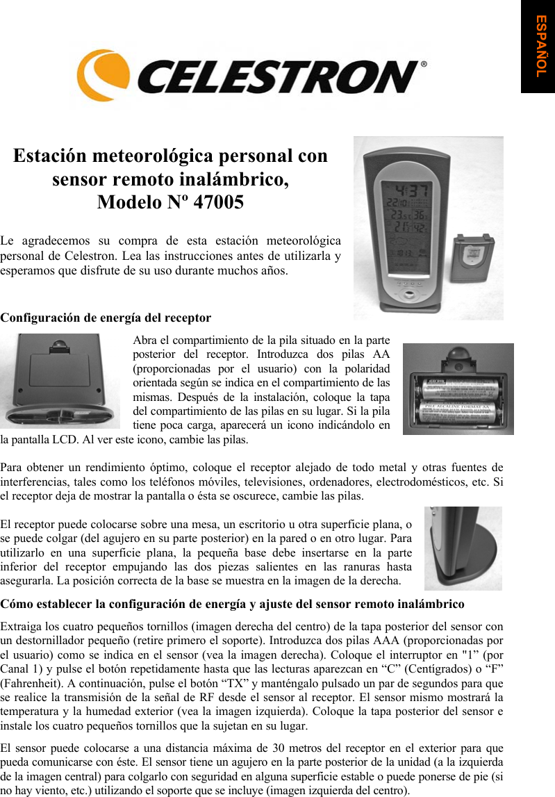 Estaci&oacute;n meteorol&oacute;gica personal con sensor remoto inal&aacute;mbrico, Modelo N&ordm; 47005 Le agradecemos su compra de esta estaci&oacute;n meteorol&oacute;gica personal de Celestron. Lea las instrucciones antes de utilizarla y esperamos que disfrute de su uso durante muchos a&ntilde;os.Configuraci&oacute;n de energ&iacute;a del receptor Abra el compartimiento de la pila situado en la parte posterior del receptor. Introduzca dos pilas AA (proporcionadas por el usuario) con la polaridad orientada seg&uacute;n se indica en el compartimiento de las mismas. Despu&eacute;s de la instalaci&oacute;n, coloque la tapa del compartimiento de las pilas en su lugar. Si la pila tiene poca carga, aparecer&aacute; un icono indic&aacute;ndolo en la pantalla LCD. Al ver este icono, cambie las pilas. Para obtener un rendimiento &oacute;ptimo, coloque el receptor alejado de todo metal y otras fuentes de interferencias, tales como los tel&eacute;fonos m&oacute;viles, televisiones, ordenadores, electrodom&eacute;sticos, etc. Si el receptor deja de mostrar la pantalla o &eacute;sta se oscurece, cambie las pilas.  El receptor puede colocarse sobre una mesa, un escritorio u otra superficie plana, o se puede colgar (del agujero en su parte posterior) en la pared o en otro lugar. Para utilizarlo en una superficie plana, la peque&ntilde;a base debe insertarse en la parte inferior del receptor empujando las dos piezas salientes en las ranuras hasta asegurarla. La posici&oacute;n correcta de la base se muestra en la imagen de la derecha.C&oacute;mo establecer la configuraci&oacute;n de energ&iacute;a y ajuste del sensor remoto inal&aacute;mbrico Extraiga los cuatro peque&ntilde;os tornillos (imagen derecha del centro) de la tapa posterior del sensor con un destornillador peque&ntilde;o (retire primero el soporte). Introduzca dos pilas AAA (proporcionadas por el usuario) como se indica en el sensor (vea la imagen derecha). Coloque el interruptor en "1&rdquo; (por Canal 1) y pulse el bot&oacute;n repetidamente hasta que las lecturas aparezcan en &ldquo;C&rdquo; (Cent&iacute;grados) o &ldquo;F&rdquo; (Fahrenheit). A continuaci&oacute;n, pulse el bot&oacute;n &ldquo;TX&rdquo; y mant&eacute;ngalo pulsado un par de segundos para que se realice la transmisi&oacute;n de la se&ntilde;al de RF desde el sensor al receptor. El sensor mismo mostrar&aacute; la temperatura y la humedad exterior (vea la imagen izquierda). Coloque la tapa posterior del sensor e instale los cuatro peque&ntilde;os tornillos que la sujetan en su lugar.El sensor puede colocarse a una distancia m&aacute;xima de 30 metros del receptor en el exterior para que pueda comunicarse con &eacute;ste. El sensor tiene un agujero en la parte posterior de la unidad (a la izquierda de la imagen central) para colgarlo con seguridad en alguna superficie estable o puede ponerse de pie (si no hay viento, etc.) utilizando el soporte que se incluye (imagen izquierda del centro). ESPA&Ntilde;OL