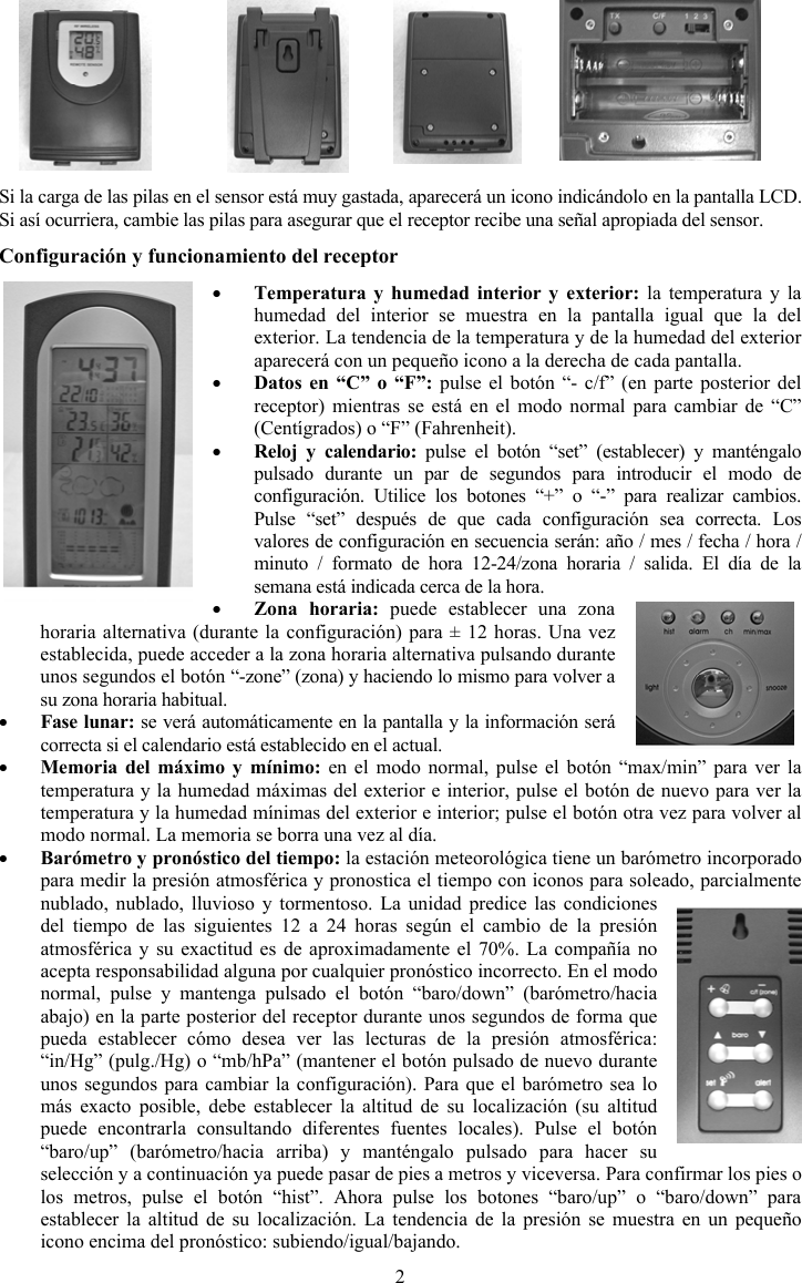 2Si la carga de las pilas en el sensor est&aacute; muy gastada, aparecer&aacute; un icono indic&aacute;ndolo en la pantalla LCD. Si as&iacute; ocurriera, cambie las pilas para asegurar que el receptor recibe una se&ntilde;al apropiada del sensor. Configuraci&oacute;n y funcionamiento del receptor yTemperatura y humedad interior y exterior: la temperatura y la humedad del interior se muestra en la pantalla igual que la del exterior. La tendencia de la temperatura y de la humedad del exterior aparecer&aacute; con un peque&ntilde;o icono a la derecha de cada pantalla. yDatos en &ldquo;C&rdquo; o &ldquo;F&rdquo;: pulse el bot&oacute;n &ldquo;- c/f&rdquo; (en parte posterior del receptor) mientras se est&aacute; en el modo normal para cambiar de &ldquo;C&rdquo; (Cent&iacute;grados) o &ldquo;F&rdquo; (Fahrenheit).yReloj y calendario: pulse el bot&oacute;n &ldquo;set&rdquo; (establecer) y mant&eacute;ngalo pulsado durante un par de segundos para introducir el modo de configuraci&oacute;n. Utilice los botones &ldquo;+&rdquo; o &ldquo;-&rdquo; para realizar cambios. Pulse &ldquo;set&rdquo; despu&eacute;s de que cada configuraci&oacute;n sea correcta. Los valores de configuraci&oacute;n en secuencia ser&aacute;n: a&ntilde;o / mes / fecha / hora / minuto / formato de hora 12-24/zona horaria / salida. El d&iacute;a de la semana est&aacute; indicada cerca de la hora.yZona horaria: puede establecer una zona horaria alternativa (durante la configuraci&oacute;n) para &plusmn; 12 horas. Una vez establecida, puede acceder a la zona horaria alternativa pulsando durante unos segundos el bot&oacute;n &ldquo;-zone&rdquo; (zona) y haciendo lo mismo para volver a su zona horaria habitual.yFase lunar: se ver&aacute; autom&aacute;ticamente en la pantalla y la informaci&oacute;n ser&aacute; correcta si el calendario est&aacute; establecido en el actual. yMemoria del m&aacute;ximo y m&iacute;nimo: en el modo normal, pulse el bot&oacute;n &ldquo;max/min&rdquo; para ver la temperatura y la humedad m&aacute;ximas del exterior e interior, pulse el bot&oacute;n de nuevo para ver la temperatura y la humedad m&iacute;nimas del exterior e interior; pulse el bot&oacute;n otra vez para volver al modo normal. La memoria se borra una vez al d&iacute;a.yBar&oacute;metro y pron&oacute;stico del tiempo: la estaci&oacute;n meteorol&oacute;gica tiene un bar&oacute;metro incorporado para medir la presi&oacute;n atmosf&eacute;rica y pronostica el tiempo con iconos para soleado, parcialmente nublado, nublado, lluvioso y tormentoso. La unidad predice las condiciones del tiempo de las siguientes 12 a 24 horas seg&uacute;n el cambio de la presi&oacute;n atmosf&eacute;rica y su exactitud es de aproximadamente el 70%. La compa&ntilde;&iacute;a no acepta responsabilidad alguna por cualquier pron&oacute;stico incorrecto. En el modo normal, pulse y mantenga pulsado el bot&oacute;n &ldquo;baro/down&rdquo; (bar&oacute;metro/hacia abajo) en la parte posterior del receptor durante unos segundos de forma que pueda establecer c&oacute;mo desea ver las lecturas de la presi&oacute;n atmosf&eacute;rica: &ldquo;in/Hg&rdquo; (pulg./Hg) o &ldquo;mb/hPa&rdquo; (mantener el bot&oacute;n pulsado de nuevo durante unos segundos para cambiar la configuraci&oacute;n). Para que el bar&oacute;metro sea lo m&aacute;s exacto posible, debe establecer la altitud de su localizaci&oacute;n (su altitud puede encontrarla consultando diferentes fuentes locales). Pulse el bot&oacute;n &ldquo;baro/up&rdquo; (bar&oacute;metro/hacia arriba) y mant&eacute;ngalo pulsado para hacer su selecci&oacute;n y a continuaci&oacute;n ya puede pasar de pies a metros y viceversa. Para confirmar los pies o los metros, pulse el bot&oacute;n &ldquo;hist&rdquo;. Ahora pulse los botones &ldquo;baro/up&rdquo; o &ldquo;baro/down&rdquo; para establecer la altitud de su localizaci&oacute;n. La tendencia de la presi&oacute;n se muestra en un peque&ntilde;o icono encima del pron&oacute;stico: subiendo/igual/bajando.