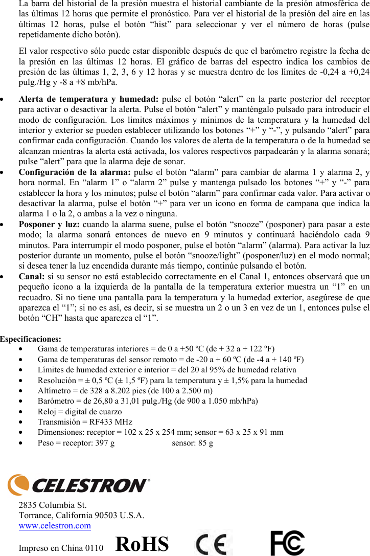 La barra del historial de la presi&oacute;n muestra el historial cambiante de la presi&oacute;n atmosf&eacute;rica de las &uacute;ltimas 12 horas que permite el pron&oacute;stico. Para ver el historial de la presi&oacute;n del aire en las &uacute;ltimas 12 horas, pulse el bot&oacute;n &ldquo;hist&rdquo; para seleccionar y ver el n&uacute;mero de horas (pulse repetidamente dicho bot&oacute;n). El valor respectivo s&oacute;lo puede estar disponible despu&eacute;s de que el bar&oacute;metro registre la fecha de la presi&oacute;n en las &uacute;ltimas 12 horas. El gr&aacute;fico de barras del espectro indica los cambios de presi&oacute;n de las &uacute;ltimas 1, 2, 3, 6 y 12 horas y se muestra dentro de los l&iacute;mites de -0,24 a +0,24 pulg./Hg y -8 a +8 mb/hPa.yAlerta de temperatura y humedad: pulse el bot&oacute;n &ldquo;alert&rdquo; en la parte posterior del receptor para activar o desactivar la alerta. Pulse el bot&oacute;n &ldquo;alert&rdquo; y mant&eacute;ngalo pulsado para introducir el modo de configuraci&oacute;n. Los l&iacute;mites m&aacute;ximos y m&iacute;nimos de la temperatura y la humedad del interior y exterior se pueden establecer utilizando los botones &ldquo;+&rdquo; y &ldquo;-&rdquo;, y pulsando &ldquo;alert&rdquo; para confirmar cada configuraci&oacute;n. Cuando los valores de alerta de la temperatura o de la humedad se alcanzan mientras la alerta est&aacute; activada, los valores respectivos parpadear&aacute;n y la alarma sonar&aacute;; pulse &ldquo;alert&rdquo; para que la alarma deje de sonar.yConfiguraci&oacute;n de la alarma: pulse el bot&oacute;n &ldquo;alarm&rdquo; para cambiar de alarma 1 y alarma 2, y hora normal. En &ldquo;alarm 1&rdquo; o &ldquo;alarm 2&rdquo; pulse y mantenga pulsado los botones &ldquo;+&rdquo; y &ldquo;-&rdquo; para establecer la hora y los minutos; pulse el bot&oacute;n &ldquo;alarm&rdquo; para confirmar cada valor. Para activar o desactivar la alarma, pulse el bot&oacute;n &ldquo;+&rdquo; para ver un icono en forma de campana que indica la alarma 1 o la 2, o ambas a la vez o ninguna.yPosponer y luz: cuando la alarma suene, pulse el bot&oacute;n &ldquo;snooze&rdquo; (posponer) para pasar a este modo; la alarma sonar&aacute; entonces de nuevo en 9 minutos y continuar&aacute; haci&eacute;ndolo cada 9 minutos. Para interrumpir el modo posponer, pulse el bot&oacute;n &ldquo;alarm&rdquo; (alarma). Para activar la luz posterior durante un momento, pulse el bot&oacute;n &ldquo;snooze/light&rdquo; (posponer/luz) en el modo normal; si desea tener la luz encendida durante m&aacute;s tiempo, contin&uacute;e pulsando el bot&oacute;n.yCanal: si su sensor no est&aacute; establecido correctamente en el Canal 1, entonces observar&aacute; que un peque&ntilde;o icono a la izquierda de la pantalla de la temperatura exterior muestra un &ldquo;1&rdquo; en un recuadro. Si no tiene una pantalla para la temperatura y la humedad exterior, aseg&uacute;rese de que aparezca el &ldquo;1&rdquo;; si no es as&iacute;, es decir, si se muestra un 2 o un 3 en vez de un 1, entonces pulse el bot&oacute;n &ldquo;CH&rdquo; hasta que aparezca el &ldquo;1&rdquo;.Especificaciones: yGama de temperaturas interiores = de 0 a +50 &ordm;C (de + 32 a + 122 &ordm;F)  yGama de temperaturas del sensor remoto = de -20 a + 60 &ordm;C (de -4 a + 140 &ordm;F) yL&iacute;mites de humedad exterior e interior = del 20 al 95% de humedad relativa yResoluci&oacute;n = &plusmn; 0,5 &ordm;C (&plusmn; 1,5 &ordm;F) para la temperatura y &plusmn; 1,5% para la humedad yAlt&iacute;metro = de 328 a 8.202 pies (de 100 a 2.500 m) yBar&oacute;metro = de 26,80 a 31,01 pulg./Hg (de 900 a 1.050 mb/hPa) yReloj = digital de cuarzo  yTransmisi&oacute;n = RF433 MHz yDimensiones: receptor = 102 x 25 x 254 mm; sensor = 63 x 25 x 91 mm yPeso = receptor: 397 g  sensor: 85 g 2835 Columbia St. Torrance, California 90503 U.S.A. www.celestron.comImpreso en China 0110     RoHS