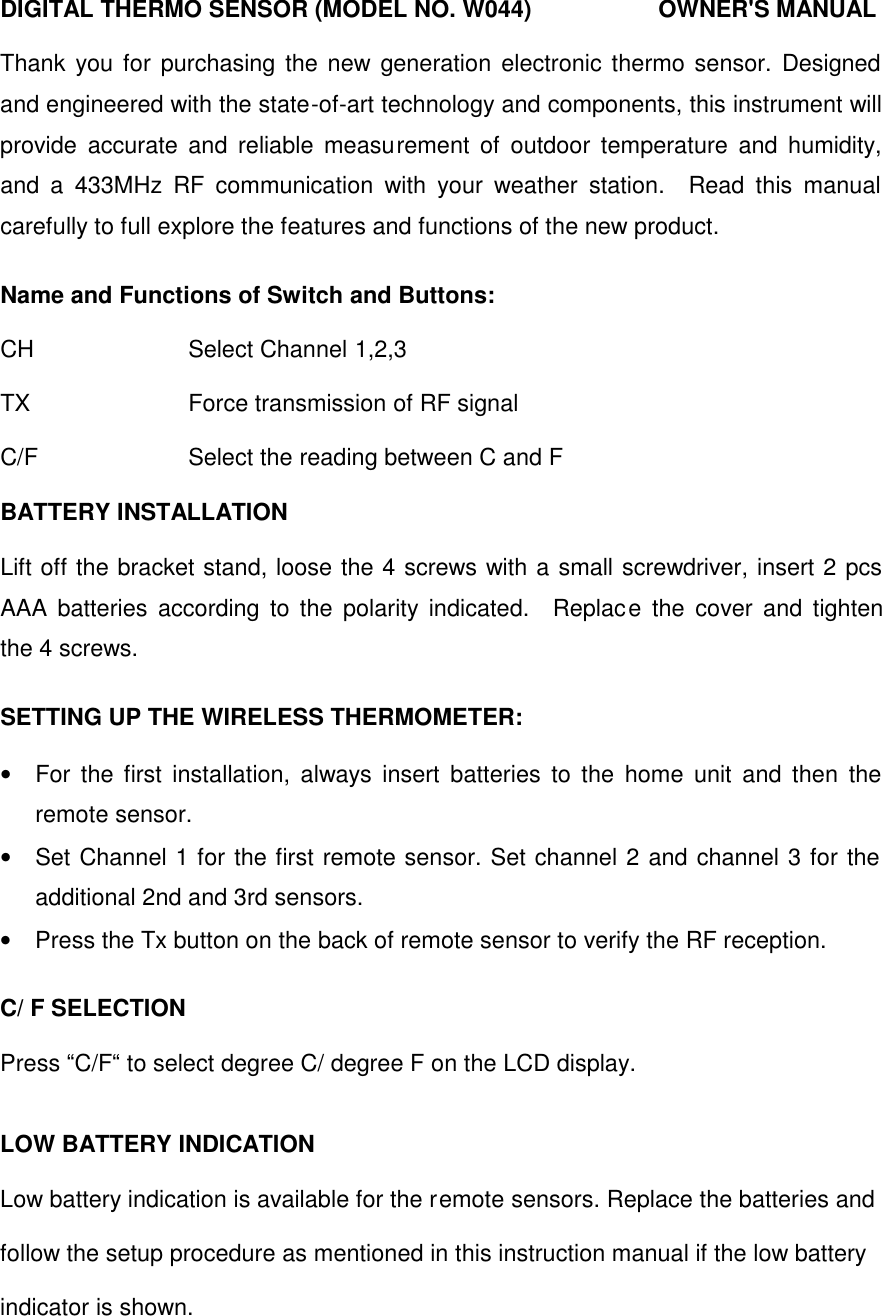 DIGITAL THERMO SENSOR (MODEL NO. W044)      OWNER'S MANUAL  Thank you for purchasing the new generation electronic thermo sensor. Designed and engineered with the state-of-art technology and components, this instrument will provide accurate and reliable measurement of outdoor temperature and humidity, and a 433MHz RF communication with your weather station.  Read this manual carefully to full explore the features and functions of the new product.  Name and Functions of Switch and Buttons:  CH        Select Channel 1,2,3  TX        Force transmission of RF signal  C/F       Select the reading between C and F  BATTERY INSTALLATION  Lift off the bracket stand, loose the 4 screws with a small screwdriver, insert 2 pcs AAA batteries according to the polarity indicated.  Replace the cover and tighten the 4 screws.  SETTING UP THE WIRELESS THERMOMETER:  &bull;  For the first installation, always insert batteries to the home unit and then the remote sensor.   &bull;  Set Channel 1 for the first remote sensor. Set channel 2 and channel 3 for the additional 2nd and 3rd sensors. &bull;  Press the Tx button on the back of remote sensor to verify the RF reception.  C/ F SELECTION  Press &ldquo;C/F&ldquo; to select degree C/ degree F on the LCD display.   LOW BATTERY INDICATION  Low battery indication is available for the remote sensors. Replace the batteries and follow the setup procedure as mentioned in this instruction manual if the low battery indicator is shown. 