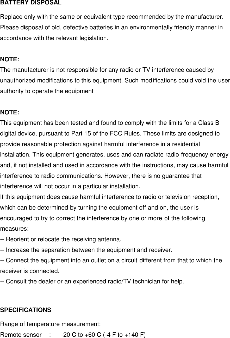 BATTERY DISPOSAL  Replace only with the same or equivalent type recommended by the manufacturer. Please disposal of old, defective batteries in an environmentally friendly manner in accordance with the relevant legislation.  NOTE: The manufacturer is not responsible for any radio or TV interference caused by unauthorized modifications to this equipment. Such modifications could void the user authority to operate the equipment  NOTE:   This equipment has been tested and found to comply with the limits for a Class B digital device, pursuant to Part 15 of the FCC Rules. These limits are designed to provide reasonable protection against harmful interference in a residential installation. This equipment generates, uses and can radiate radio frequency energy and, if not installed and used in accordance with the instructions, may cause harmful  interference to radio communications. However, there is no guarantee that interference will not occur in a particular installation. If this equipment does cause harmful interference to radio or television reception, which can be determined by turning the equipment off and on, the user is encouraged to try to correct the interference by one or more of the following measures: -- Reorient or relocate the receiving antenna. -- Increase the separation between the equipment and receiver. -- Connect the equipment into an outlet on a circuit different from that to which the receiver is connected. -- Consult the dealer or an experienced radio/TV technician for help.   SPECIFICATIONS  Range of temperature measurement: Remote sensor  :  -20 C to +60 C (-4 F to +140 F)   