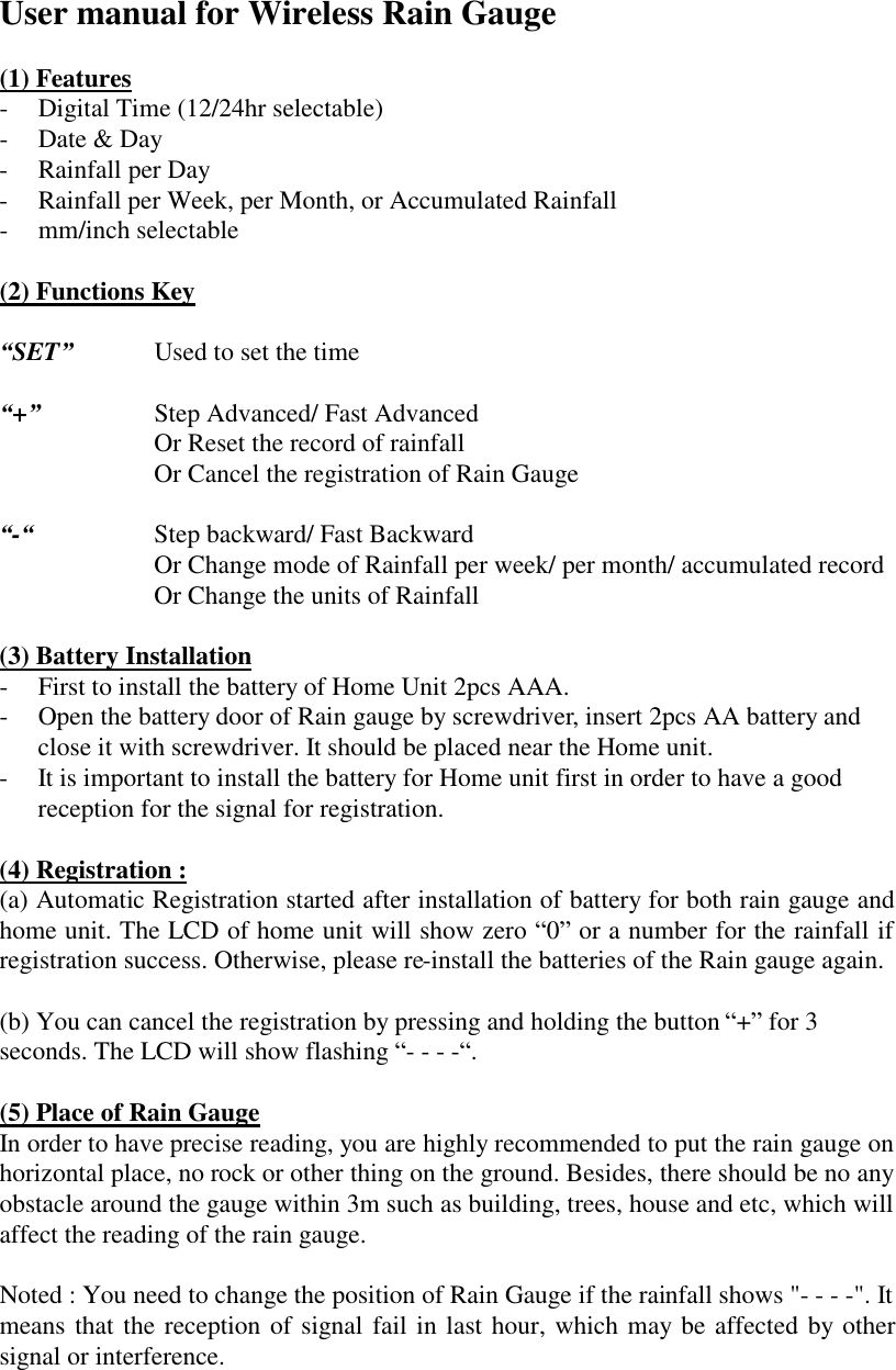 User manual for Wireless Rain Gauge  (1) Features -  Digital Time (12/24hr selectable) -  Date &amp; Day -  Rainfall per Day   -  Rainfall per Week, per Month, or Accumulated Rainfall -  mm/inch selectable  (2) Functions Key  &ldquo;SET&rdquo;    Used to set the time  &ldquo;+&rdquo;      Step Advanced/ Fast Advanced         Or Reset the record of rainfall         Or Cancel the registration of Rain Gauge  &ldquo;-&ldquo;    Step backward/ Fast Backward         Or Change mode of Rainfall per week/ per month/ accumulated record         Or Change the units of Rainfall          (3) Battery Installation -  First to install the battery of Home Unit 2pcs AAA. -  Open the battery door of Rain gauge by screwdriver, insert 2pcs AA battery and close it with screwdriver. It should be placed near the Home unit. -  It is important to install the battery for Home unit first in order to have a good reception for the signal for registration.  (4) Registration : (a) Automatic Registration started after installation of battery for both rain gauge and home unit. The LCD of home unit will show zero &ldquo;0&rdquo; or a number for the rainfall if registration success. Otherwise, please re-install the batteries of the Rain gauge again.  (b) You can cancel the registration by pressing and holding the button &ldquo;+&rdquo; for 3 seconds. The LCD will show flashing &ldquo;- - - -&ldquo;.  (5) Place of Rain Gauge In order to have precise reading, you are highly recommended to put the rain gauge on horizontal place, no rock or other thing on the ground. Besides, there should be no any obstacle around the gauge within 3m such as building, trees, house and etc, which will affect the reading of the rain gauge.  Noted : You need to change the position of Rain Gauge if the rainfall shows "- - - -". It means that the reception of signal fail in last hour, which may be affected by other signal or interference.    