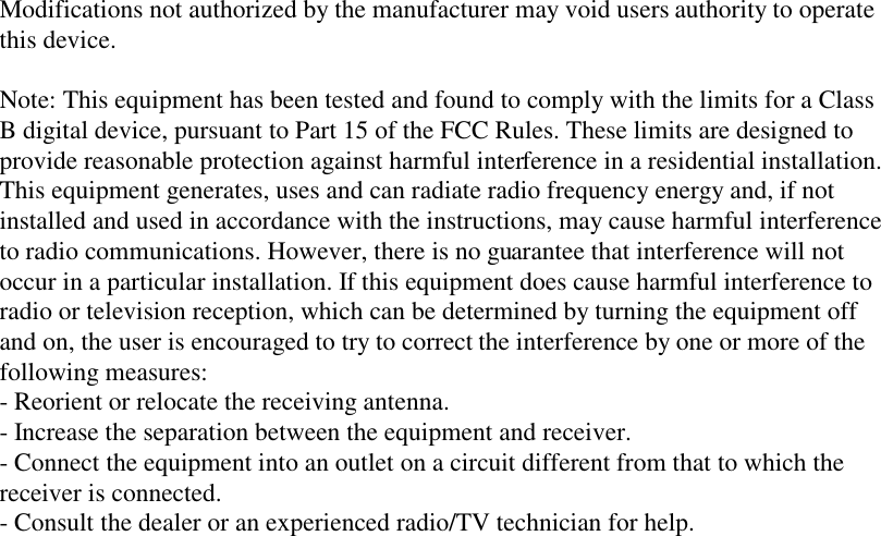 Modifications not authorized by the manufacturer may void users authority to operate this device.  Note: This equipment has been tested and found to comply with the limits for a Class B digital device, pursuant to Part 15 of the FCC Rules. These limits are designed to provide reasonable protection against harmful interference in a residential installation. This equipment generates, uses and can radiate radio frequency energy and, if not installed and used in accordance with the instructions, may cause harmful interference to radio communications. However, there is no guarantee that interference will not occur in a particular installation. If this equipment does cause harmful interference to radio or television reception, which can be determined by turning the equipment off and on, the user is encouraged to try to correct the interference by one or more of the following measures: - Reorient or relocate the receiving antenna. - Increase the separation between the equipment and receiver. - Connect the equipment into an outlet on a circuit different from that to which the receiver is connected. - Consult the dealer or an experienced radio/TV technician for help. 
