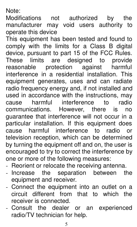  Note: Modifications not authorized by the manufacturer may void users authority to operate this device This equipment has been tested and found to comply with the limits for a Class B digital device, pursuant to part 15 of the FCC Rules. These limits  are designed to provide reasonable protection against harmful interference in a residential installation. This equipment generates, uses and can radiate radio frequency energy and, if not installed and used in accordance with the instructions, may cause harmful interference to radio communications. However, there is no guarantee that interference will not occur in a particular installation. If this equipment does cause harmful interference to radio or television reception, which can be determined by turning the equipment off and on, the user is encouraged to try to correct the interference by one or more of the following measures: -  Reorient or relocate the receiving antenna. -  Increase the separation between the equipment and receiver. - Connect the equipment into an outlet on a circuit different from that to which the receiver is connected. -  Consult the dealer or an experienced radio/TV technician for help. 5 