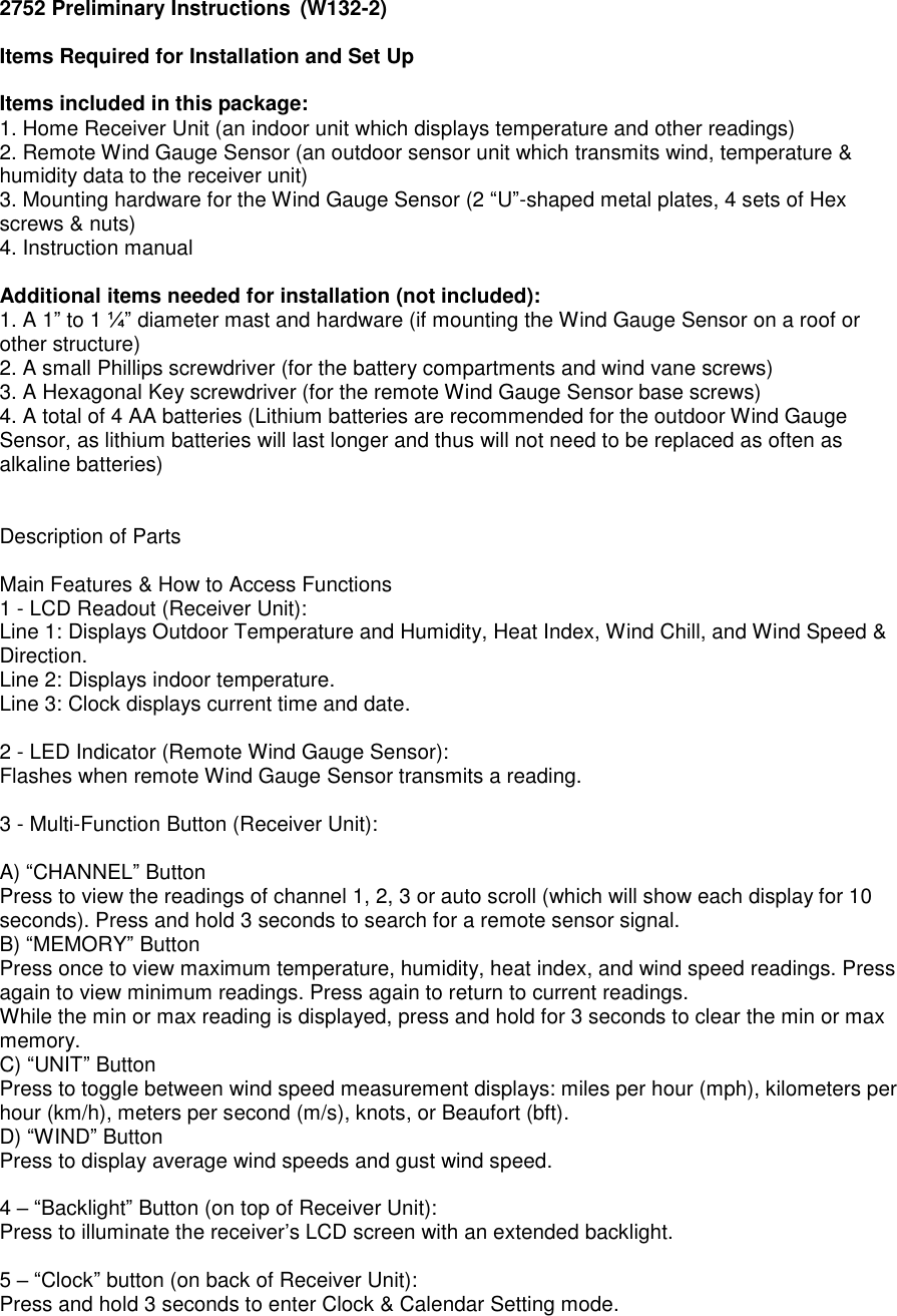 2752 Preliminary Instructions  (W132-2)  Items Required for Installation and Set Up  Items included in this package: 1. Home Receiver Unit (an indoor unit which displays temperature and other readings) 2. Remote Wind Gauge Sensor (an outdoor sensor unit which transmits wind, temperature &amp; humidity data to the receiver unit) 3. Mounting hardware for the Wind Gauge Sensor (2 &ldquo;U&rdquo;-shaped metal plates, 4 sets of Hex screws &amp; nuts) 4. Instruction manual  Additional items needed for installation (not included): 1. A 1&rdquo; to 1 &frac14;&rdquo; diameter mast and hardware (if mounting the Wind Gauge Sensor on a roof or other structure) 2. A small Phillips screwdriver (for the battery compartments and wind vane screws) 3. A Hexagonal Key screwdriver (for the remote Wind Gauge Sensor base screws) 4. A total of 4 AA batteries (Lithium batteries are recommended for the outdoor Wind Gauge Sensor, as lithium batteries will last longer and thus will not need to be replaced as often as alkaline batteries)   Description of Parts  Main Features &amp; How to Access Functions 1 - LCD Readout (Receiver Unit): Line 1: Displays Outdoor Temperature and Humidity, Heat Index, Wind Chill, and Wind Speed &amp; Direction.  Line 2: Displays indoor temperature.  Line 3: Clock displays current time and date.   2 - LED Indicator (Remote Wind Gauge Sensor): Flashes when remote Wind Gauge Sensor transmits a reading.  3 - Multi-Function Button (Receiver Unit):   A) &ldquo;CHANNEL&rdquo; Button  Press to view the readings of channel 1, 2, 3 or auto scroll (which will show each display for 10 seconds). Press and hold 3 seconds to search for a remote sensor signal.  B) &ldquo;MEMORY&rdquo; Button   Press once to view maximum temperature, humidity, heat index, and wind speed readings. Press again to view minimum readings. Press again to return to current readings. While the min or max reading is displayed, press and hold for 3 seconds to clear the min or max memory. C) &ldquo;UNIT&rdquo; Button  Press to toggle between wind speed measurement displays: miles per hour (mph), kilometers per hour (km/h), meters per second (m/s), knots, or Beaufort (bft).   D) &ldquo;WIND&rdquo; Button  Press to display average wind speeds and gust wind speed.  4 &ndash; &ldquo;Backlight&rdquo; Button (on top of Receiver Unit): Press to illuminate the receiver&rsquo;s LCD screen with an extended backlight.  5 &ndash; &ldquo;Clock&rdquo; button (on back of Receiver Unit): Press and hold 3 seconds to enter Clock &amp; Calendar Setting mode.   