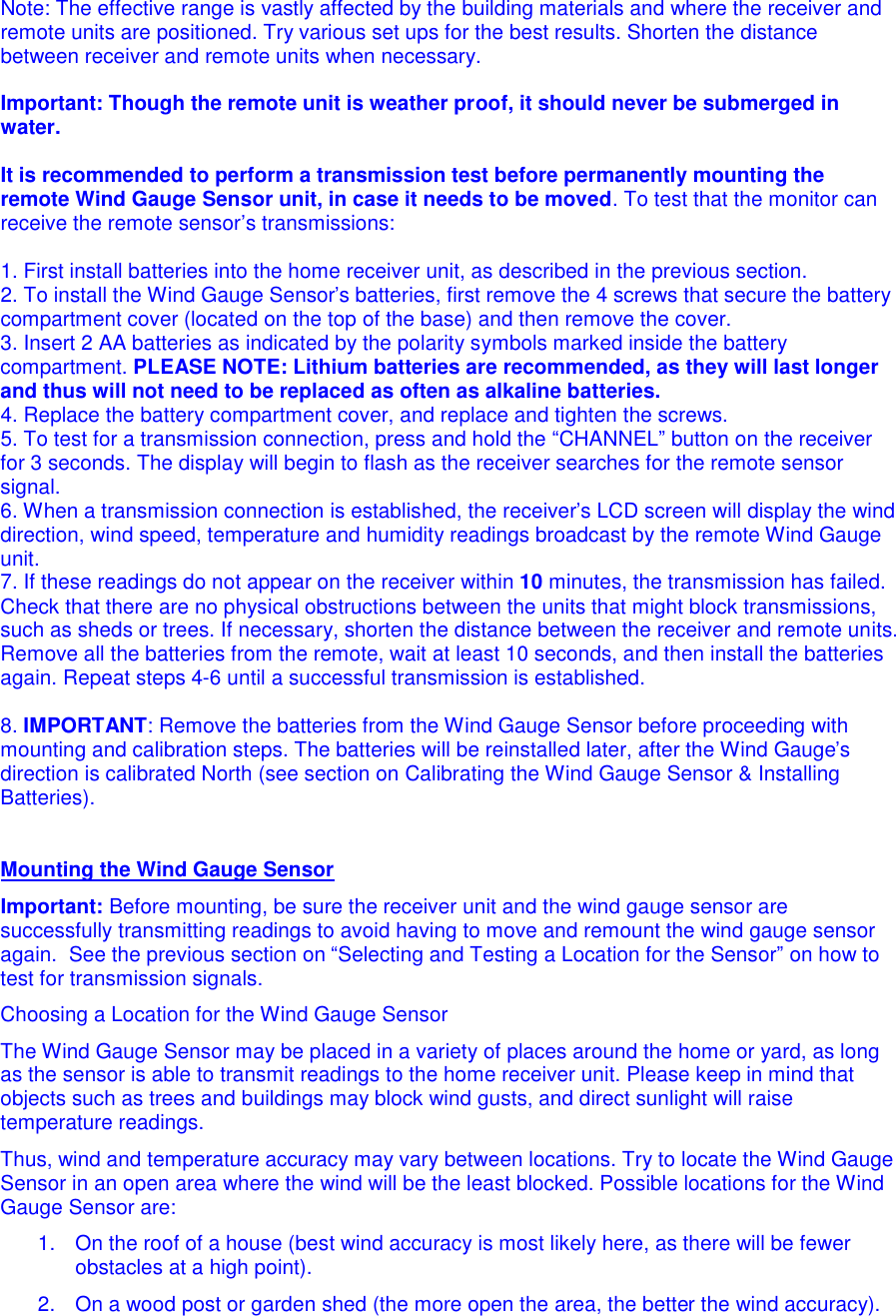 Note: The effective range is vastly affected by the building materials and where the receiver and remote units are positioned. Try various set ups for the best results. Shorten the distance between receiver and remote units when necessary.  Important: Though the remote unit is weather proof, it should never be submerged in water.  It is recommended to perform a transmission test before permanently mounting the remote Wind Gauge Sensor unit, in case it needs to be moved. To test that the monitor can receive the remote sensor&rsquo;s transmissions:  1. First install batteries into the home receiver unit, as described in the previous section.  2. To install the Wind Gauge Sensor&rsquo;s batteries, first remove the 4 screws that secure the battery compartment cover (located on the top of the base) and then remove the cover. 3. Insert 2 AA batteries as indicated by the polarity symbols marked inside the battery compartment. PLEASE NOTE: Lithium batteries are recommended, as they will last longer and thus will not need to be replaced as often as alkaline batteries.  4. Replace the battery compartment cover, and replace and tighten the screws. 5. To test for a transmission connection, press and hold the &ldquo;CHANNEL&rdquo; button on the receiver for 3 seconds. The display will begin to flash as the receiver searches for the remote sensor signal.  6. When a transmission connection is established, the receiver&rsquo;s LCD screen will display the wind direction, wind speed, temperature and humidity readings broadcast by the remote Wind Gauge unit. 7. If these readings do not appear on the receiver within 10 minutes, the transmission has failed. Check that there are no physical obstructions between the units that might block transmissions, such as sheds or trees. If necessary, shorten the distance between the receiver and remote units. Remove all the batteries from the remote, wait at least 10 seconds, and then install the batteries again. Repeat steps 4-6 until a successful transmission is established.   8. IMPORTANT: Remove the batteries from the Wind Gauge Sensor before proceeding with mounting and calibration steps. The batteries will be reinstalled later, after the Wind Gauge&rsquo;s direction is calibrated North (see section on Calibrating the Wind Gauge Sensor &amp; Installing Batteries).    Mounting the Wind Gauge Sensor Important: Before mounting, be sure the receiver unit and the wind gauge sensor are successfully transmitting readings to avoid having to move and remount the wind gauge sensor again.  See the previous section on &ldquo;Selecting and Testing a Location for the Sensor&rdquo; on how to test for transmission signals.   Choosing a Location for the Wind Gauge Sensor The Wind Gauge Sensor may be placed in a variety of places around the home or yard, as long as the sensor is able to transmit readings to the home receiver unit. Please keep in mind that objects such as trees and buildings may block wind gusts, and direct sunlight will raise temperature readings.  Thus, wind and temperature accuracy may vary between locations. Try to locate the Wind Gauge Sensor in an open area where the wind will be the least blocked. Possible locations for the Wind Gauge Sensor are: 1.  On the roof of a house (best wind accuracy is most likely here, as there will be fewer obstacles at a high point). 2.  On a wood post or garden shed (the more open the area, the better the wind accuracy). 