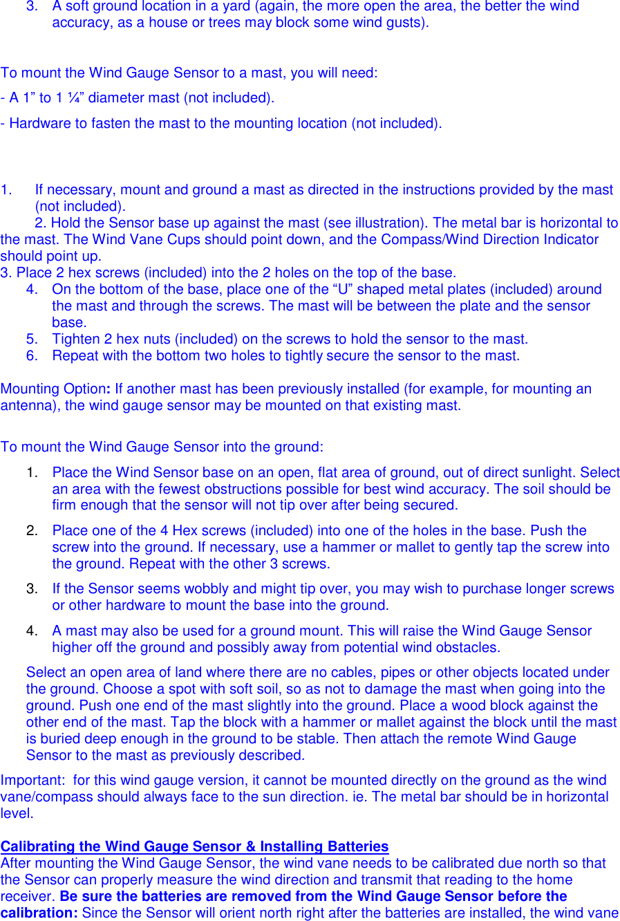 3.  A soft ground location in a yard (again, the more open the area, the better the wind accuracy, as a house or trees may block some wind gusts).     To mount the Wind Gauge Sensor to a mast, you will need: - A 1&rdquo; to 1 &frac14;&rdquo; diameter mast (not included).  - Hardware to fasten the mast to the mounting location (not included).    1.  If necessary, mount and ground a mast as directed in the instructions provided by the mast (not included). 2. Hold the Sensor base up against the mast (see illustration). The metal bar is horizontal to the mast. The Wind Vane Cups should point down, and the Compass/Wind Direction Indicator should point up.  3. Place 2 hex screws (included) into the 2 holes on the top of the base. 4.  On the bottom of the base, place one of the &ldquo;U&rdquo; shaped metal plates (included) around the mast and through the screws. The mast will be between the plate and the sensor base. 5.  Tighten 2 hex nuts (included) on the screws to hold the sensor to the mast. 6.  Repeat with the bottom two holes to tightly secure the sensor to the mast.  Mounting Option: If another mast has been previously installed (for example, for mounting an antenna), the wind gauge sensor may be mounted on that existing mast.   To mount the Wind Gauge Sensor into the ground: 1.  Place the Wind Sensor base on an open, flat area of ground, out of direct sunlight. Select an area with the fewest obstructions possible for best wind accuracy. The soil should be firm enough that the sensor will not tip over after being secured. 2.  Place one of the 4 Hex screws (included) into one of the holes in the base. Push the screw into the ground. If necessary, use a hammer or mallet to gently tap the screw into the ground. Repeat with the other 3 screws. 3.  If the Sensor seems wobbly and might tip over, you may wish to purchase longer screws or other hardware to mount the base into the ground. 4.  A mast may also be used for a ground mount. This will raise the Wind Gauge Sensor higher off the ground and possibly away from potential wind obstacles.  Select an open area of land where there are no cables, pipes or other objects located under the ground. Choose a spot with soft soil, so as not to damage the mast when going into the ground. Push one end of the mast slightly into the ground. Place a wood block against the other end of the mast. Tap the block with a hammer or mallet against the block until the mast is buried deep enough in the ground to be stable. Then attach the remote Wind Gauge Sensor to the mast as previously described.  Important:  for this wind gauge version, it cannot be mounted directly on the ground as the wind vane/compass should always face to the sun direction. ie. The metal bar should be in horizontal level.  Calibrating the Wind Gauge Sensor &amp; Installing Batteries After mounting the Wind Gauge Sensor, the wind vane needs to be calibrated due north so that the Sensor can properly measure the wind direction and transmit that reading to the home receiver. Be sure the batteries are removed from the Wind Gauge Sensor before the calibration: Since the Sensor will orient north right after the batteries are installed, the wind vane 