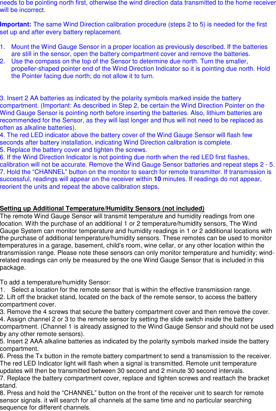 needs to be pointing north first, otherwise the wind direction data transmitted to the home receiver will be incorrect.  Important: The same Wind Direction calibration procedure (steps 2 to 5) is needed for the first set up and after every battery replacement.  1.  Mount the Wind Gauge Sensor in a proper location as previously described. If the batteries are still in the sensor, open the battery compartment cover and remove the batteries.  2.  Use the compass on the top of the Sensor to determine due north. Turn the smaller, propeller-shaped pointer end of the Wind Direction Indicator so it is pointing due north. Hold the Pointer facing due north; do not allow it to turn.   3. Insert 2 AA batteries as indicated by the polarity symbols marked inside the battery compartment. (Important: As described in Step 2, be certain the Wind Direction Pointer on the Wind Gauge Sensor is pointing north before inserting the batteries. Also, lithium batteries are recommended for the Sensor, as they will last longer and thus will not need to be replaced as often as alkaline batteries).  4. The red LED indicator above the battery cover of the Wind Gauge Sensor will flash few seconds after battery installation, indicating Wind Direction calibration is complete.  5. Replace the battery cover and tighten the screws. 6. If the Wind Direction Indicator is not pointing due north when the red LED first flashes, calibration will not be accurate. Remove the Wind Gauge Sensor batteries and repeat steps 2 - 5. 7. Hold the &ldquo;CHANNEL&rdquo; button on the monitor to search for remote transmitter. If transmission is successful, readings will appear on the receiver within 10 minutes. If readings do not appear, reorient the units and repeat the above calibration steps.    Setting up Additional Temperature/Humidity Sensors (not included) The remote Wind Gauge Sensor will transmit temperature and humidity readings from one location. With the purchase of an additional 1 or 2 temperature/humidity sensors, The Wind Gauge System can monitor temperature and humidity readings in 1 or 2 additional locations with the purchase of additional temperature/humidity sensors. These remotes can be used to monitor temperatures in a garage, basement, child&rsquo;s room, wine cellar, or any other location within the transmission range. Please note these sensors can only monitor temperature and humidity; wind-related readings can only be measured by the one Wind Gauge Sensor that is included in this package.  To add a temperature/humidity Sensor: 1.  Select a location for the remote sensor that is within the effective transmission range.  2. Lift off the bracket stand, located on the back of the remote sensor, to access the battery compartment cover. 3. Remove the 4 screws that secure the battery compartment cover and then remove the cover. 4. Assign channel 2 or 3 to the remote sensor by setting the slide switch inside the battery compartment. (Channel 1 is already assigned to the Wind Gauge Sensor and should not be used by any other remote sensors). 5. Insert 2 AAA alkaline batteries as indicated by the polarity symbols marked inside the battery compartment. 6. Press the Tx button in the remote battery compartment to send a transmission to the receiver. The red LED Indicator light will flash when a signal is transmitted. Remote unit temperature updates will then be transmitted between 30 second and 2 minute 30 second intervals. 7. Replace the battery compartment cover, replace and tighten screws and reattach the bracket stand. 8. Press and hold the &ldquo;CHANNEL&rdquo; button on the front of the receiver unit to search for remote sensor signals. it will search for all channels at the same time and no particular searching sequence for different channels. 