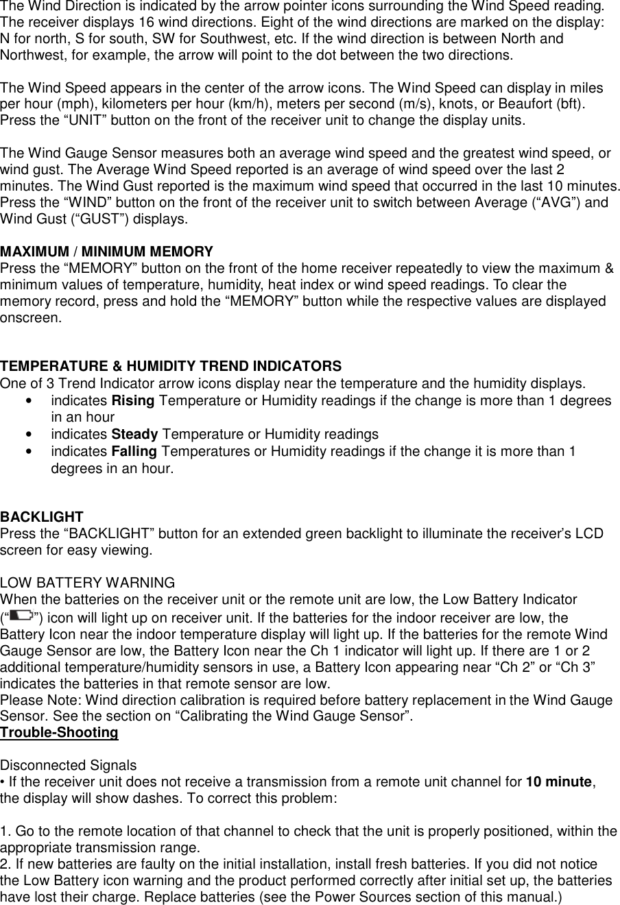  The Wind Direction is indicated by the arrow pointer icons surrounding the Wind Speed reading. The receiver displays 16 wind directions. Eight of the wind directions are marked on the display: N for north, S for south, SW for Southwest, etc. If the wind direction is between North and Northwest, for example, the arrow will point to the dot between the two directions.   The Wind Speed appears in the center of the arrow icons. The Wind Speed can display in miles per hour (mph), kilometers per hour (km/h), meters per second (m/s), knots, or Beaufort (bft). Press the &ldquo;UNIT&rdquo; button on the front of the receiver unit to change the display units.   The Wind Gauge Sensor measures both an average wind speed and the greatest wind speed, or wind gust. The Average Wind Speed reported is an average of wind speed over the last 2 minutes. The Wind Gust reported is the maximum wind speed that occurred in the last 10 minutes. Press the &ldquo;WIND&rdquo; button on the front of the receiver unit to switch between Average (&ldquo;AVG&rdquo;) and Wind Gust (&ldquo;GUST&rdquo;) displays.   MAXIMUM / MINIMUM MEMORY Press the &ldquo;MEMORY&rdquo; button on the front of the home receiver repeatedly to view the maximum &amp; minimum values of temperature, humidity, heat index or wind speed readings. To clear the memory record, press and hold the &ldquo;MEMORY&rdquo; button while the respective values are displayed onscreen.   TEMPERATURE &amp; HUMIDITY TREND INDICATORS One of 3 Trend Indicator arrow icons display near the temperature and the humidity displays.   &bull;  indicates Rising Temperature or Humidity readings if the change is more than 1 degrees in an hour &bull;  indicates Steady Temperature or Humidity readings &bull;  indicates Falling Temperatures or Humidity readings if the change it is more than 1 degrees in an hour.   BACKLIGHT Press the &ldquo;BACKLIGHT&rdquo; button for an extended green backlight to illuminate the receiver&rsquo;s LCD screen for easy viewing.  LOW BATTERY WARNING When the batteries on the receiver unit or the remote unit are low, the Low Battery Indicator (&ldquo; &rdquo;) icon will light up on receiver unit. If the batteries for the indoor receiver are low, the Battery Icon near the indoor temperature display will light up. If the batteries for the remote Wind Gauge Sensor are low, the Battery Icon near the Ch 1 indicator will light up. If there are 1 or 2 additional temperature/humidity sensors in use, a Battery Icon appearing near &ldquo;Ch 2&rdquo; or &ldquo;Ch 3&rdquo; indicates the batteries in that remote sensor are low.  Please Note: Wind direction calibration is required before battery replacement in the Wind Gauge Sensor. See the section on &ldquo;Calibrating the Wind Gauge Sensor&rdquo;. Trouble-Shooting  Disconnected Signals &bull; If the receiver unit does not receive a transmission from a remote unit channel for 10 minute, the display will show dashes. To correct this problem:  1. Go to the remote location of that channel to check that the unit is properly positioned, within the appropriate transmission range. 2. If new batteries are faulty on the initial installation, install fresh batteries. If you did not notice the Low Battery icon warning and the product performed correctly after initial set up, the batteries have lost their charge. Replace batteries (see the Power Sources section of this manual.) 