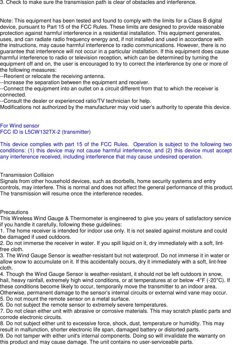 3. Check to make sure the transmission path is clear of obstacles and interference.   Note: This equipment has been tested and found to comply with the limits for a Class B digital device, pursuant to Part 15 of the FCC Rules. These limits are designed to provide reasonable protection against harmful interference in a residential installation. This equipment generates, uses, and can radiate radio frequency energy and, if not installed and used in accordance with the instructions, may cause harmful interference to radio communications. However, there is no guarantee that interference will not occur in a particular installation. If this equipment does cause harmful interference to radio or television reception, which can be determined by turning the equipment off and on, the user is encouraged to try to correct the interference by one or more of the following measures: --Reorient or relocate the receiving antenna. --Increase the separation between the equipment and receiver. --Connect the equipment into an outlet on a circuit different from that to which the receiver is connected. --Consult the dealer or experienced ratio/TV technician for help. Modifications not authorized by the manufacturer may void user&rsquo;s authority to operate this device.   For Wind sensor FCC ID is L5CW132TX-2 (transmitter)  This device complies with part 15 of the FCC Rules.  Operation is subject to the following two conditions: (1) this device may not cause harmful interference, and (2) this device must accept any interference received, including interference that may cause undesired operation.   Transmission Collision Signals from other household devices, such as doorbells, home security systems and entry controls, may interfere. This is normal and does not affect the general performance of this product. The transmission will resume once the interference recedes.   Precautions This Wireless Wind Gauge &amp; Thermometer is engineered to give you years of satisfactory service if you handle it carefully, following these guidelines: 1. The home receiver is intended for indoor use only. It is not sealed against moisture and could be damaged if used outdoors. 2. Do not immerse the receiver in water. If you spill liquid on it, dry immediately with a soft, lint-free cloth. 3. The Wind Gauge Sensor is weather-resistant but not waterproof. Do not immerse it in water or allow snow to accumulate on it. If this accidentally occurs, dry it immediately with a soft, lint-free cloth. 4. Though the Wind Gauge Sensor is weather-resistant, it should not be left outdoors in snow, hail, heavy rainfall, extremely high wind conditions, or at temperatures at or below -4&deg;F (-20&deg;C). If these conditions become likely to occur, temporarily move the transmitter to an indoor area. Otherwise, permanent damage to the sensor&rsquo;s internal circuits or external wind vane may occur. 5. Do not mount the remote sensor on a metal surface. 6. Do not subject the remote sensor to extremely severe temperatures. 7. Do not clean either unit with abrasive or corrosive materials. This may scratch plastic parts and corrode electronic circuits. 8. Do not subject either unit to excessive force, shock, dust, temperature or humidity. This may result in malfunction, shorter electronic life span, damaged battery or distorted parts. 9. Do not tamper with either unit's internal components. Doing so will invalidate the warranty on this product and may cause damage. The unit contains no user-serviceable parts. 