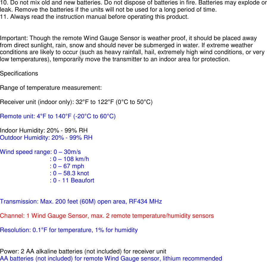 10. Do not mix old and new batteries. Do not dispose of batteries in fire. Batteries may explode or leak. Remove the batteries if the units will not be used for a long period of time. 11. Always read the instruction manual before operating this product.   Important: Though the remote Wind Gauge Sensor is weather proof, it should be placed away from direct sunlight, rain, snow and should never be submerged in water. If extreme weather conditions are likely to occur (such as heavy rainfall, hail, extremely high wind conditions, or very low temperatures), temporarily move the transmitter to an indoor area for protection.  Specifications  Range of temperature measurement:  Receiver unit (indoor only): 32&deg;F to 122&deg;F (0&deg;C to 50&deg;C)  Remote unit: 4&deg;F to 140&deg;F (-20&deg;C to 60&deg;C)  Indoor Humidity: 20% - 99% RH Outdoor Humidity: 20% - 99% RH  Wind speed range: 0 &ndash; 30m/s      : 0 &ndash; 108 km/h        : 0 &ndash; 67 mph        : 0 &ndash; 58.3 knot                   : 0 - 11 Beaufort   Transmission: Max. 200 feet (60M) open area, RF434 MHz  Channel: 1 Wind Gauge Sensor, max. 2 remote temperature/humidity sensors  Resolution: 0.1&deg;F for temperature, 1% for humidity   Power: 2 AA alkaline batteries (not included) for receiver unit  AA batteries (not included) for remote Wind Gauge sensor, lithium recommended    