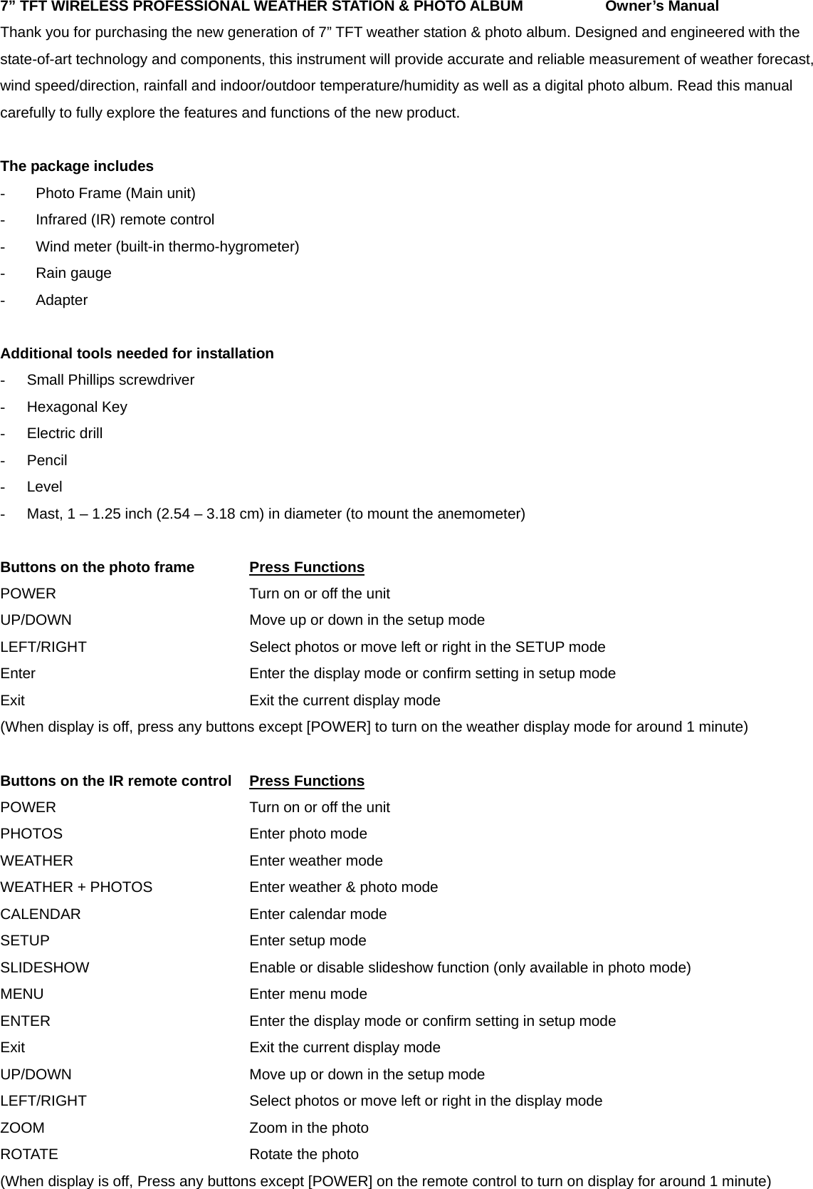 7&rdquo; TFT WIRELESS PROFESSIONAL WEATHER STATION &amp; PHOTO ALBUM      Owner&rsquo;s Manual Thank you for purchasing the new generation of 7&rdquo; TFT weather station &amp; photo album. Designed and engineered with the state-of-art technology and components, this instrument will provide accurate and reliable measurement of weather forecast, wind speed/direction, rainfall and indoor/outdoor temperature/humidity as well as a digital photo album. Read this manual carefully to fully explore the features and functions of the new product.  The package includes -  Photo Frame (Main unit) - Infrared (IR) remote control   -  Wind meter (built-in thermo-hygrometer) - Rain gauge - Adapter  Additional tools needed for installation -  Small Phillips screwdriver - Hexagonal Key - Electric drill - Pencil - Level -  Mast, 1 &ndash; 1.25 inch (2.54 &ndash; 3.18 cm) in diameter (to mount the anemometer)  Buttons on the photo frame    Press Functions        POWER      Turn on or off the unit         UP/DOWN     Move up or down in the setup mode      LEFT/RIGHT          Select photos or move left or right in the SETUP mode   Enter             Enter the display mode or confirm setting in setup mode   Exit        Exit the current display mode       (When display is off, press any buttons except [POWER] to turn on the weather display mode for around 1 minute)  Buttons on the IR remote control Press Functions          POWER      Turn on or off the unit         PHOTOS      Enter photo mode WEATHER     Enter weather mode WEATHER + PHOTOS      Enter weather &amp; photo mode CALENDAR     Enter calendar mode SETUP      Enter setup mode SLIDESHOW          Enable or disable slideshow function (only available in photo mode) MENU      Enter menu mode ENTER            Enter the display mode or confirm setting in setup mode Exit        Exit the current display mode UP/DOWN          Move up or down in the setup mode LEFT/RIGHT          Select photos or move left or right in the display mode  ZOOM      Zoom in the photo ROTATE      Rotate the photo (When display is off, Press any buttons except [POWER] on the remote control to turn on display for around 1 minute) 