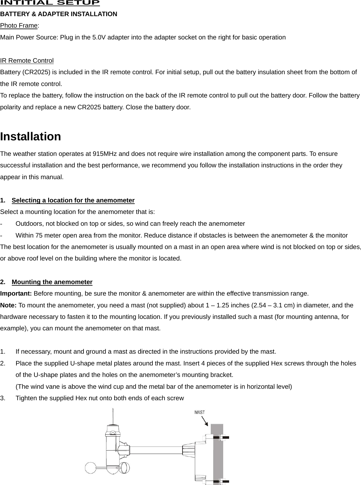  INTITIAL SETUP BATTERY &amp; ADAPTER INSTALLATION Photo Frame: Main Power Source: Plug in the 5.0V adapter into the adapter socket on the right for basic operation    IR Remote Control Battery (CR2025) is included in the IR remote control. For initial setup, pull out the battery insulation sheet from the bottom of the IR remote control. To replace the battery, follow the instruction on the back of the IR remote control to pull out the battery door. Follow the battery polarity and replace a new CR2025 battery. Close the battery door.  Installation The weather station operates at 915MHz and does not require wire installation among the component parts. To ensure successful installation and the best performance, we recommend you follow the installation instructions in the order they appear in this manual.  1.  Selecting a location for the anemometer Select a mounting location for the anemometer that is: -  Outdoors, not blocked on top or sides, so wind can freely reach the anemometer -  Within 75 meter open area from the monitor. Reduce distance if obstacles is between the anemometer &amp; the monitor The best location for the anemometer is usually mounted on a mast in an open area where wind is not blocked on top or sides, or above roof level on the building where the monitor is located.  2.  Mounting the anemometer Important: Before mounting, be sure the monitor &amp; anemometer are within the effective transmission range. Note: To mount the anemometer, you need a mast (not supplied) about 1 &ndash; 1.25 inches (2.54 &ndash; 3.1 cm) in diameter, and the hardware necessary to fasten it to the mounting location. If you previously installed such a mast (for mounting antenna, for example), you can mount the anemometer on that mast.  1.  If necessary, mount and ground a mast as directed in the instructions provided by the mast. 2.  Place the supplied U-shape metal plates around the mast. Insert 4 pieces of the supplied Hex screws through the holes of the U-shape plates and the holes on the anemometer&rsquo;s mounting bracket.   (The wind vane is above the wind cup and the metal bar of the anemometer is in horizontal level) 3.  Tighten the supplied Hex nut onto both ends of each screw   