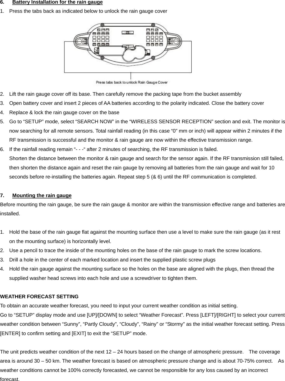 6.  Battery Installation for the rain gauge 1.  Press the tabs back as indicated below to unlock the rain gauge cover  2.  Lift the rain gauge cover off its base. Then carefully remove the packing tape from the bucket assembly 3.  Open battery cover and insert 2 pieces of AA batteries according to the polarity indicated. Close the battery cover 4.  Replace &amp; lock the rain gauge cover on the base 5.  Go to &ldquo;SETUP&rdquo; mode, select &ldquo;SEARCH NOW&rdquo; in the &ldquo;WIRELESS SENSOR RECEPTION&rdquo; section and exit. The monitor is now searching for all remote sensors. Total rainfall reading (in this case &ldquo;0&rdquo; mm or inch) will appear within 2 minutes if the RF transmission is successful and the monitor &amp; rain gauge are now within the effective transmission range.   6.  If the rainfall reading remain &ldquo;- - -&ldquo; after 2 minutes of searching, the RF transmission is failed.   Shorten the distance between the monitor &amp; rain gauge and search for the sensor again. If the RF transmission still failed, then shorten the distance again and reset the rain gauge by removing all batteries from the rain gauge and wait for 10 seconds before re-installing the batteries again. Repeat step 5 (&amp; 6) until the RF communication is completed.  7.  Mounting the rain gauge Before mounting the rain gauge, be sure the rain gauge &amp; monitor are within the transmission effective range and batteries are installed.  1.  Hold the base of the rain gauge flat against the mounting surface then use a level to make sure the rain gauge (as it rest on the mounting surface) is horizontally level. 2.  Use a pencil to trace the inside of the mounting holes on the base of the rain gauge to mark the screw locations. 3.  Drill a hole in the center of each marked location and insert the supplied plastic screw plugs 4.  Hold the rain gauge against the mounting surface so the holes on the base are aligned with the plugs, then thread the supplied washer head screws into each hole and use a screwdriver to tighten them.  WEATHER FORECAST SETTING To obtain an accurate weather forecast, you need to input your current weather condition as initial setting.   Go to &ldquo;SETUP&rdquo; display mode and use [UP]/[DOWN] to select &ldquo;Weather Forecast&rdquo;. Press [LEFT]/[RIGHT] to select your current weather condition between &ldquo;Sunny&rdquo;, &ldquo;Partly Cloudy&rdquo;, &ldquo;Cloudy&rdquo;, &ldquo;Rainy&rdquo; or &ldquo;Stormy&rdquo; as the initial weather forecast setting. Press [ENTER] to confirm setting and [EXIT] to exit the &ldquo;SETUP&rdquo; mode.  The unit predicts weather condition of the next 12 &ndash; 24 hours based on the change of atmospheric pressure.    The coverage area is around 30 &ndash; 50 km. The weather forecast is based on atmospheric pressure change and is about 70-75% correct.    As weather conditions cannot be 100% correctly forecasted, we cannot be responsible for any loss caused by an incorrect forecast.   