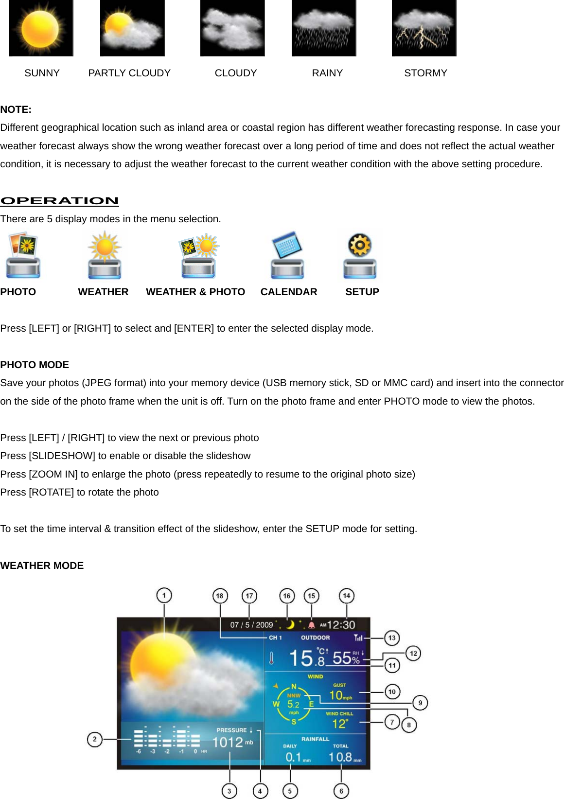     SUNNY     PARTLY CLOUDY      CLOUDY        RAINY       STORMY  NOTE: Different geographical location such as inland area or coastal region has different weather forecasting response. In case your weather forecast always show the wrong weather forecast over a long period of time and does not reflect the actual weather condition, it is necessary to adjust the weather forecast to the current weather condition with the above setting procedure.    OPERATION There are 5 display modes in the menu selection.      PHOTO     WEATHER WEATHER &amp; PHOTO   CALENDAR  SETUP  Press [LEFT] or [RIGHT] to select and [ENTER] to enter the selected display mode.  PHOTO MODE Save your photos (JPEG format) into your memory device (USB memory stick, SD or MMC card) and insert into the connector on the side of the photo frame when the unit is off. Turn on the photo frame and enter PHOTO mode to view the photos.    Press [LEFT] / [RIGHT] to view the next or previous photo Press [SLIDESHOW] to enable or disable the slideshow Press [ZOOM IN] to enlarge the photo (press repeatedly to resume to the original photo size) Press [ROTATE] to rotate the photo  To set the time interval &amp; transition effect of the slideshow, enter the SETUP mode for setting.  WEATHER MODE  