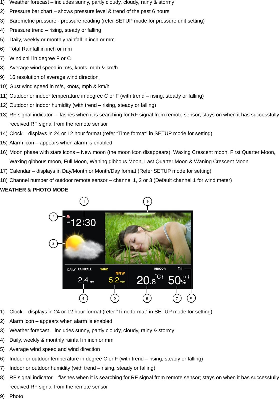 1)  Weather forecast &ndash; includes sunny, partly cloudy, cloudy, rainy &amp; stormy 2)  Pressure bar chart &ndash; shows pressure level &amp; trend of the past 6 hours 3)  Barometric pressure - pressure reading (refer SETUP mode for pressure unit setting) 4)  Pressure trend &ndash; rising, steady or falling 5)  Daily, weekly or monthly rainfall in inch or mm 6)  Total Rainfall in inch or mm 7)  Wind chill in degree F or C 8)  Average wind speed in m/s, knots, mph &amp; km/h 9)  16 resolution of average wind direction 10) Gust wind speed in m/s, knots, mph &amp; km/h 11) Outdoor or indoor temperature in degree C or F (with trend &ndash; rising, steady or falling)   12) Outdoor or indoor humidity (with trend &ndash; rising, steady or falling) 13) RF signal indicator &ndash; flashes when it is searching for RF signal from remote sensor; stays on when it has successfully received RF signal from the remote sensor 14) Clock &ndash; displays in 24 or 12 hour format (refer &ldquo;Time format&rdquo; in SETUP mode for setting) 15) Alarm icon &ndash; appears when alarm is enabled 16) Moon phase with stars icons &ndash; New moon (the moon icon disappears), Waxing Crescent moon, First Quarter Moon, Waxing gibbous moon, Full Moon, Waning gibbous Moon, Last Quarter Moon &amp; Waning Crescent Moon 17) Calendar &ndash; displays in Day/Month or Month/Day format (Refer SETUP mode for setting) 18) Channel number of outdoor remote sensor &ndash; channel 1, 2 or 3 (Default channel 1 for wind meter) WEATHER &amp; PHOTO MODE  1)  Clock &ndash; displays in 24 or 12 hour format (refer &ldquo;Time format&rdquo; in SETUP mode for setting) 2)  Alarm icon &ndash; appears when alarm is enabled 3)  Weather forecast &ndash; includes sunny, partly cloudy, cloudy, rainy &amp; stormy 4)  Daily, weekly &amp; monthly rainfall in inch or mm 5)  Average wind speed and wind direction 6)  Indoor or outdoor temperature in degree C or F (with trend &ndash; rising, steady or falling) 7)  Indoor or outdoor humidity (with trend &ndash; rising, steady or falling) 8)  RF signal indicator &ndash; flashes when it is searching for RF signal from remote sensor; stays on when it has successfully received RF signal from the remote sensor 9) Photo  