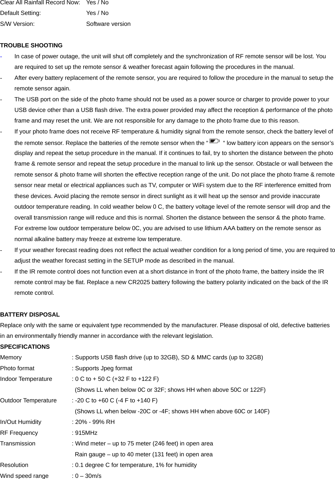 Clear All Rainfall Record Now:  Yes / No Default Setting:    Yes / No S/W Version:    Software version  TROUBLE SHOOTING   - In case of power outage, the unit will shut off completely and the synchronization of RF remote sensor will be lost. You are required to set up the remote sensor &amp; weather forecast again following the procedures in the manual.     -  After every battery replacement of the remote sensor, you are required to follow the procedure in the manual to setup the remote sensor again.   -  The USB port on the side of the photo frame should not be used as a power source or charger to provide power to your USB device other than a USB flash drive. The extra power provided may affect the reception &amp; performance of the photo frame and may reset the unit. We are not responsible for any damage to the photo frame due to this reason. -  If your photo frame does not receive RF temperature &amp; humidity signal from the remote sensor, check the battery level of the remote sensor. Replace the batteries of the remote sensor when the &ldquo; &ldquo; low battery icon appears on the sensor&rsquo;s display and repeat the setup procedure in the manual. If it continues to fail, try to shorten the distance between the photo frame &amp; remote sensor and repeat the setup procedure in the manual to link up the sensor. Obstacle or wall between the remote sensor &amp; photo frame will shorten the effective reception range of the unit. Do not place the photo frame &amp; remote sensor near metal or electrical appliances such as TV, computer or WiFi system due to the RF interference emitted from these devices. Avoid placing the remote sensor in direct sunlight as it will heat up the sensor and provide inaccurate outdoor temperature reading. In cold weather below 0 C, the battery voltage level of the remote sensor will drop and the overall transmission range will reduce and this is normal. Shorten the distance between the sensor &amp; the photo frame. For extreme low outdoor temperature below 0C, you are advised to use lithium AAA battery on the remote sensor as normal alkaline battery may freeze at extreme low temperature.   -  If your weather forecast reading does not reflect the actual weather condition for a long period of time, you are required to adjust the weather forecast setting in the SETUP mode as described in the manual. -  If the IR remote control does not function even at a short distance in front of the photo frame, the battery inside the IR remote control may be flat. Replace a new CR2025 battery following the battery polarity indicated on the back of the IR remote control.  BATTERY DISPOSAL Replace only with the same or equivalent type recommended by the manufacturer. Please disposal of old, defective batteries in an environmentally friendly manner in accordance with the relevant legislation. SPECIFICATIONS Memory        : Supports USB flash drive (up to 32GB), SD &amp; MMC cards (up to 32GB) Photo format      : Supports Jpeg format Indoor Temperature    : 0 C to + 50 C (+32 F to +122 F) (Shows LL when below 0C or 32F; shows HH when above 50C or 122F) Outdoor Temperature    : -20 C to +60 C (-4 F to +140 F) (Shows LL when below -20C or -4F; shows HH when above 60C or 140F) In/Out Humidity      : 20% - 99% RH RF Frequency   : 915MHz Transmission        : Wind meter &ndash; up to 75 meter (246 feet) in open area Rain gauge &ndash; up to 40 meter (131 feet) in open area   Resolution       : 0.1 degree C for temperature, 1% for humidity Wind speed range    : 0 &ndash; 30m/s 